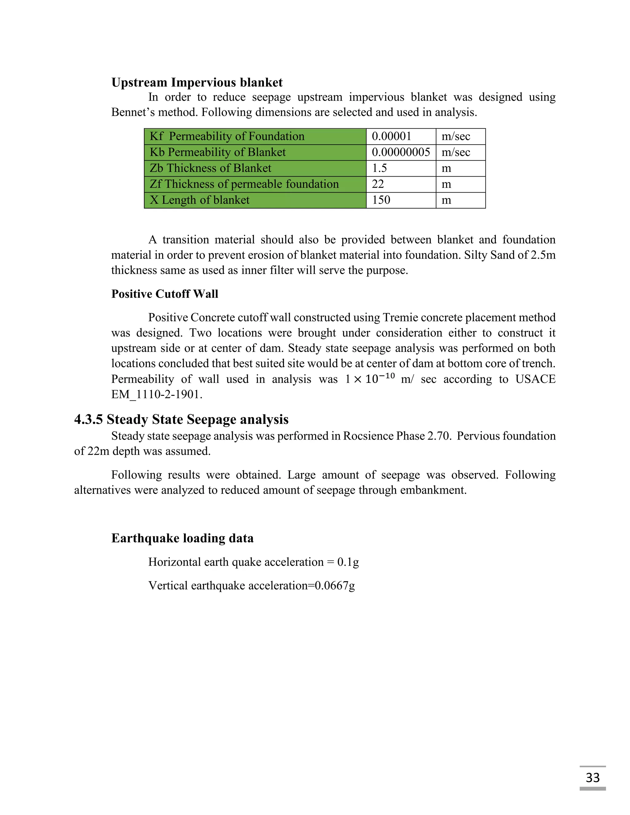 33
Upstream Impervious blanket
In order to reduce seepage upstream impervious blanket was designed using
Bennet’s method. Following dimensions are selected and used in analysis.
Kf Permeability of Foundation 0.00001 m/sec
Kb Permeability of Blanket 0.00000005 m/sec
Zb Thickness of Blanket 1.5 m
Zf Thickness of permeable foundation 22 m
X Length of blanket 150 m
A transition material should also be provided between blanket and foundation
material in order to prevent erosion of blanket material into foundation. Silty Sand of 2.5m
thickness same as used as inner filter will serve the purpose.
Positive Cutoff Wall
Positive Concrete cutoff wall constructed using Tremie concrete placement method
was designed. Two locations were brought under consideration either to construct it
upstream side or at center of dam. Steady state seepage analysis was performed on both
locations concluded that best suited site would be at center of dam at bottom core of trench.
Permeability of wall used in analysis was 1 × 10−10
m/ sec according to USACE
EM_1110-2-1901.
4.3.5 Steady State Seepage analysis
Steady state seepage analysis was performed in Rocsience Phase 2.70. Pervious foundation
of 22m depth was assumed.
Following results were obtained. Large amount of seepage was observed. Following
alternatives were analyzed to reduced amount of seepage through embankment.
Earthquake loading data
Horizontal earth quake acceleration = 0.1g
Vertical earthquake acceleration=0.0667g
 