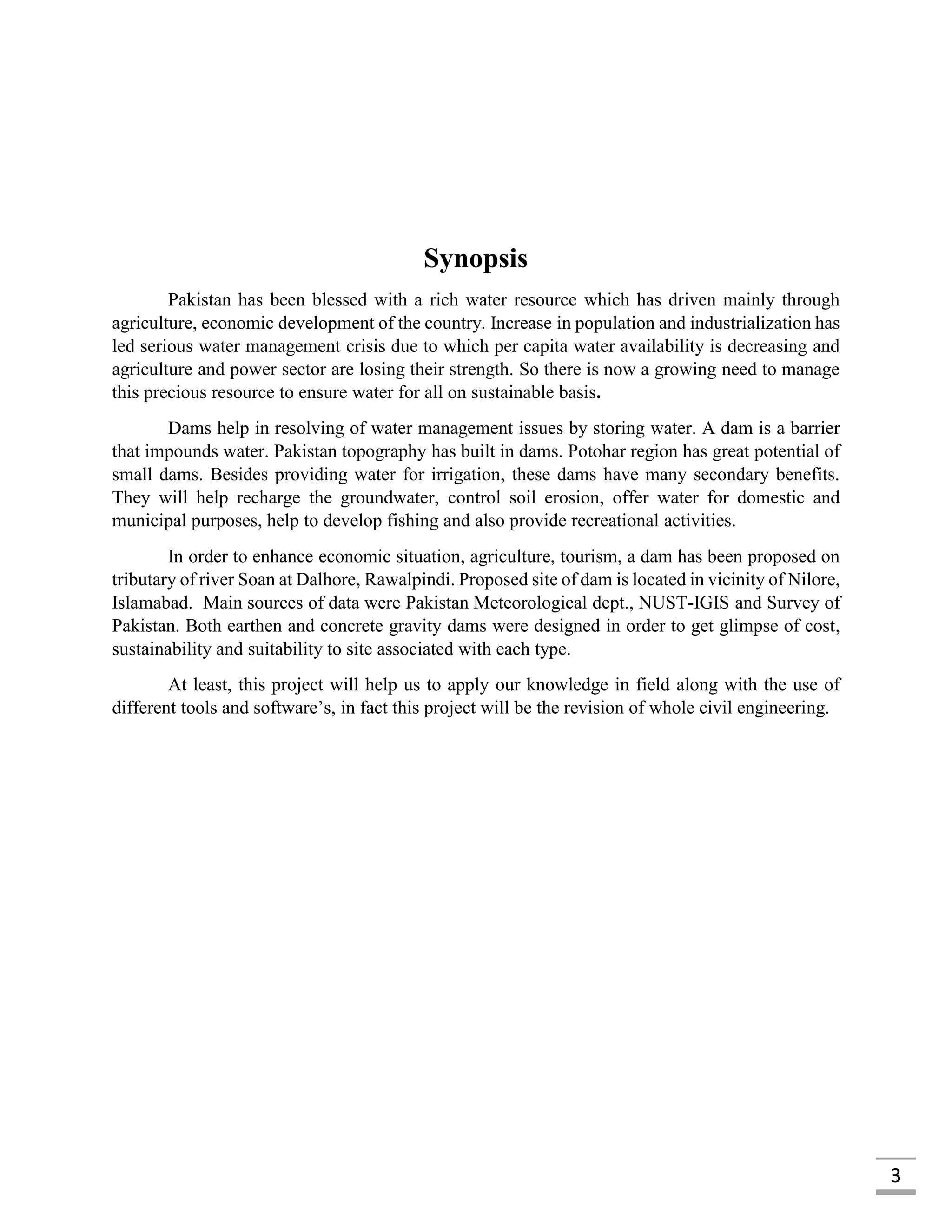 3
Synopsis
Pakistan has been blessed with a rich water resource which has driven mainly through
agriculture, economic development of the country. Increase in population and industrialization has
led serious water management crisis due to which per capita water availability is decreasing and
agriculture and power sector are losing their strength. So there is now a growing need to manage
this precious resource to ensure water for all on sustainable basis.
Dams help in resolving of water management issues by storing water. A dam is a barrier
that impounds water. Pakistan topography has built in dams. Potohar region has great potential of
small dams. Besides providing water for irrigation, these dams have many secondary benefits.
They will help recharge the groundwater, control soil erosion, offer water for domestic and
municipal purposes, help to develop fishing and also provide recreational activities.
In order to enhance economic situation, agriculture, tourism, a dam has been proposed on
tributary of river Soan at Dalhore, Rawalpindi. Proposed site of dam is located in vicinity of Nilore,
Islamabad. Main sources of data were Pakistan Meteorological dept., NUST-IGIS and Survey of
Pakistan. Both earthen and concrete gravity dams were designed in order to get glimpse of cost,
sustainability and suitability to site associated with each type.
At least, this project will help us to apply our knowledge in field along with the use of
different tools and software’s, in fact this project will be the revision of whole civil engineering.
 