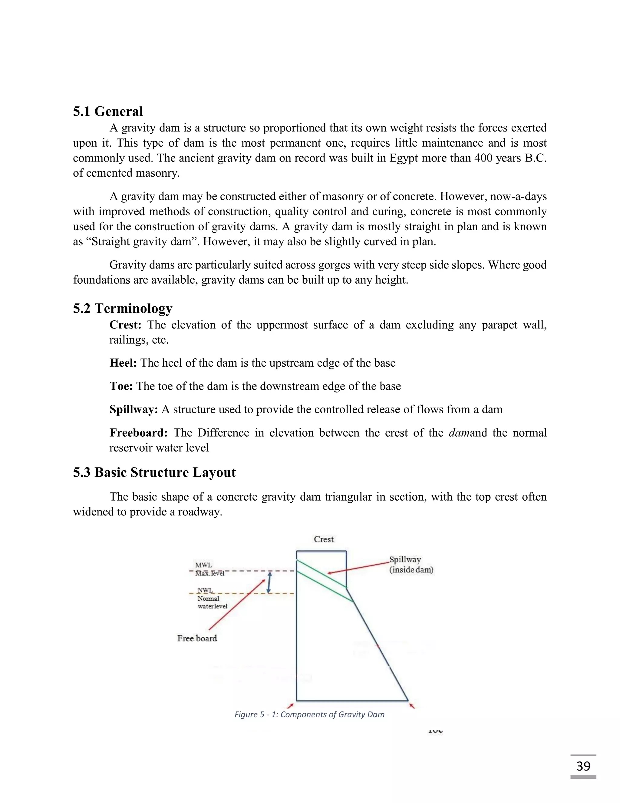 39
5.1 General
A gravity dam is a structure so proportioned that its own weight resists the forces exerted
upon it. This type of dam is the most permanent one, requires little maintenance and is most
commonly used. The ancient gravity dam on record was built in Egypt more than 400 years B.C.
of cemented masonry.
A gravity dam may be constructed either of masonry or of concrete. However, now-a-days
with improved methods of construction, quality control and curing, concrete is most commonly
used for the construction of gravity dams. A gravity dam is mostly straight in plan and is known
as “Straight gravity dam”. However, it may also be slightly curved in plan.
Gravity dams are particularly suited across gorges with very steep side slopes. Where good
foundations are available, gravity dams can be built up to any height.
5.2 Terminology
Crest: The elevation of the uppermost surface of a dam excluding any parapet wall,
railings, etc.
Heel: The heel of the dam is the upstream edge of the base
Toe: The toe of the dam is the downstream edge of the base
Spillway: A structure used to provide the controlled release of flows from a dam
Freeboard: The Difference in elevation between the crest of the damand the normal
reservoir water level
5.3 Basic Structure Layout
The basic shape of a concrete gravity dam triangular in section, with the top crest often
widened to provide a roadway.
Figure 5 - 1: Components of Gravity Dam
 