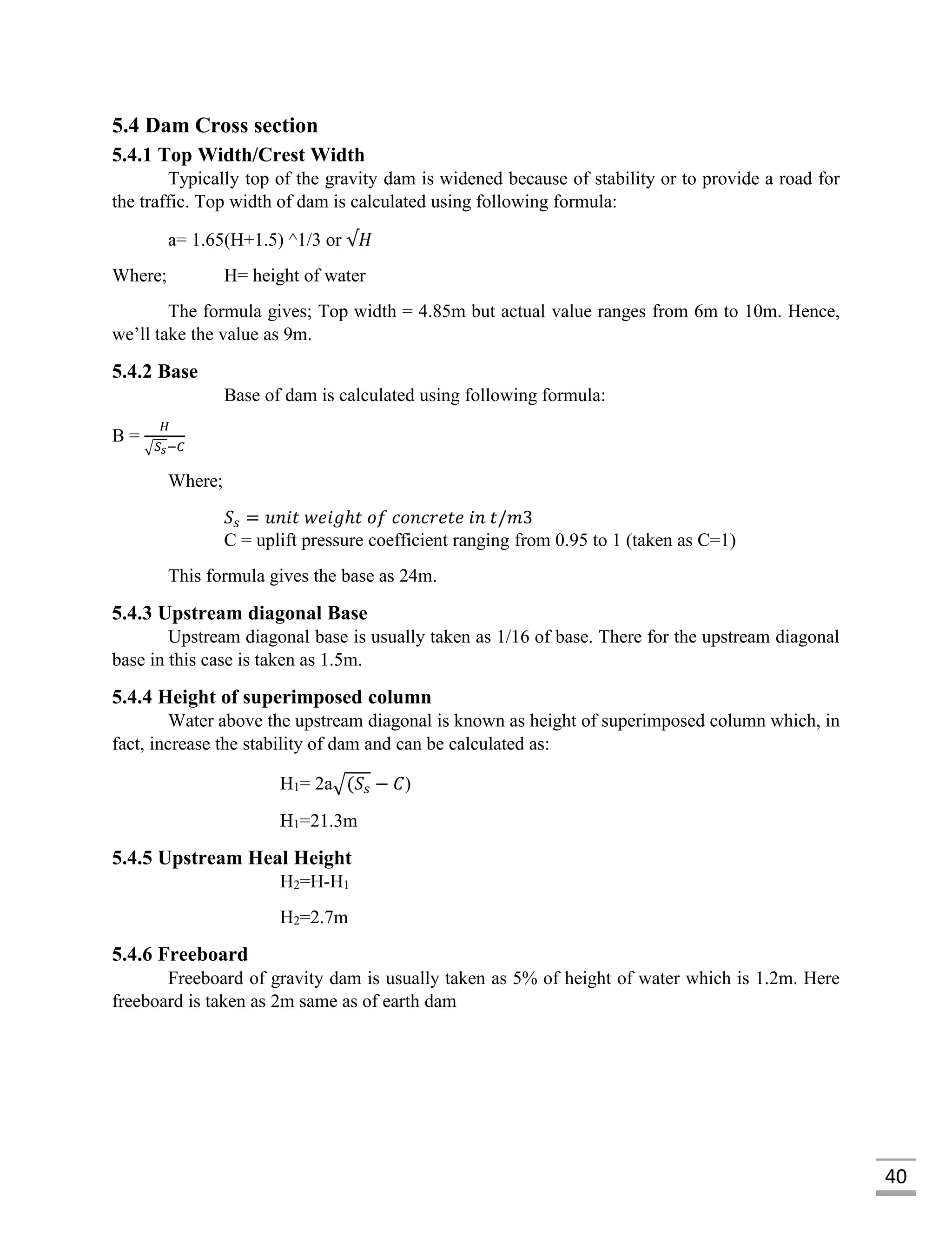 40
5.4 Dam Cross section
5.4.1 Top Width/Crest Width
Typically top of the gravity dam is widened because of stability or to provide a road for
the traffic. Top width of dam is calculated using following formula:
a= 1.65(H+1.5) ^1/3 or √𝐻
Where; H= height of water
The formula gives; Top width = 4.85m but actual value ranges from 6m to 10m. Hence,
we’ll take the value as 9m.
5.4.2 Base
Base of dam is calculated using following formula:
B =
𝐻
√𝑆 𝑠−𝐶
Where;
𝑆𝑠 = 𝑢𝑛𝑖𝑡 𝑤𝑒𝑖𝑔ℎ𝑡 𝑜𝑓 𝑐𝑜𝑛𝑐𝑟𝑒𝑡𝑒 𝑖𝑛 𝑡/𝑚3
C = uplift pressure coefficient ranging from 0.95 to 1 (taken as C=1)
This formula gives the base as 24m.
5.4.3 Upstream diagonal Base
Upstream diagonal base is usually taken as 1/16 of base. There for the upstream diagonal
base in this case is taken as 1.5m.
5.4.4 Height of superimposed column
Water above the upstream diagonal is known as height of superimposed column which, in
fact, increase the stability of dam and can be calculated as:
H1= 2a√(𝑆𝑠 − 𝐶)
H1=21.3m
5.4.5 Upstream Heal Height
H2=H-H1
H2=2.7m
5.4.6 Freeboard
Freeboard of gravity dam is usually taken as 5% of height of water which is 1.2m. Here
freeboard is taken as 2m same as of earth dam
 