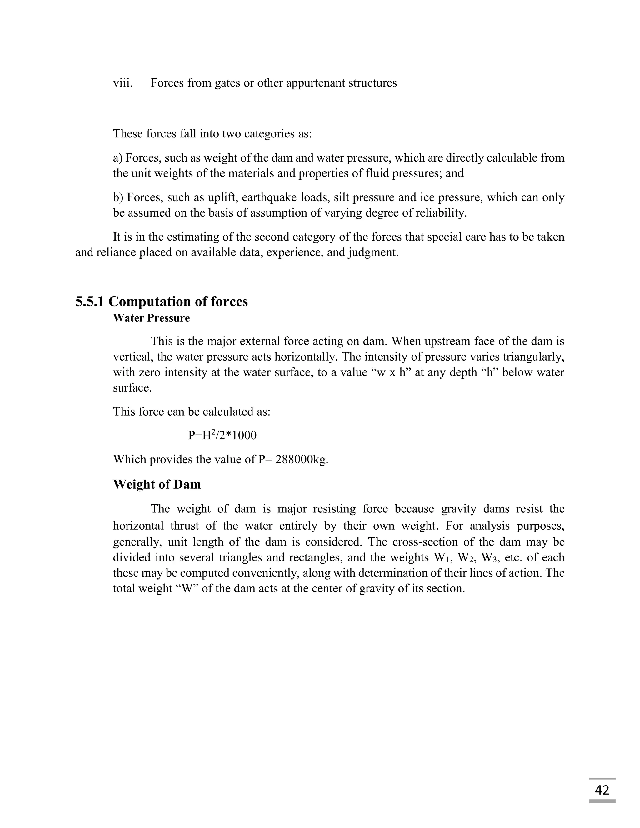 42
viii. Forces from gates or other appurtenant structures
These forces fall into two categories as:
a) Forces, such as weight of the dam and water pressure, which are directly calculable from
the unit weights of the materials and properties of fluid pressures; and
b) Forces, such as uplift, earthquake loads, silt pressure and ice pressure, which can only
be assumed on the basis of assumption of varying degree of reliability.
It is in the estimating of the second category of the forces that special care has to be taken
and reliance placed on available data, experience, and judgment.
5.5.1 Computation of forces
Water Pressure
This is the major external force acting on dam. When upstream face of the dam is
vertical, the water pressure acts horizontally. The intensity of pressure varies triangularly,
with zero intensity at the water surface, to a value “w x h” at any depth “h” below water
surface.
This force can be calculated as:
P=H2
/2*1000
Which provides the value of P= 288000kg.
Weight of Dam
The weight of dam is major resisting force because gravity dams resist the
horizontal thrust of the water entirely by their own weight. For analysis purposes,
generally, unit length of the dam is considered. The cross-section of the dam may be
divided into several triangles and rectangles, and the weights W1, W2, W3, etc. of each
these may be computed conveniently, along with determination of their lines of action. The
total weight “W” of the dam acts at the center of gravity of its section.
 