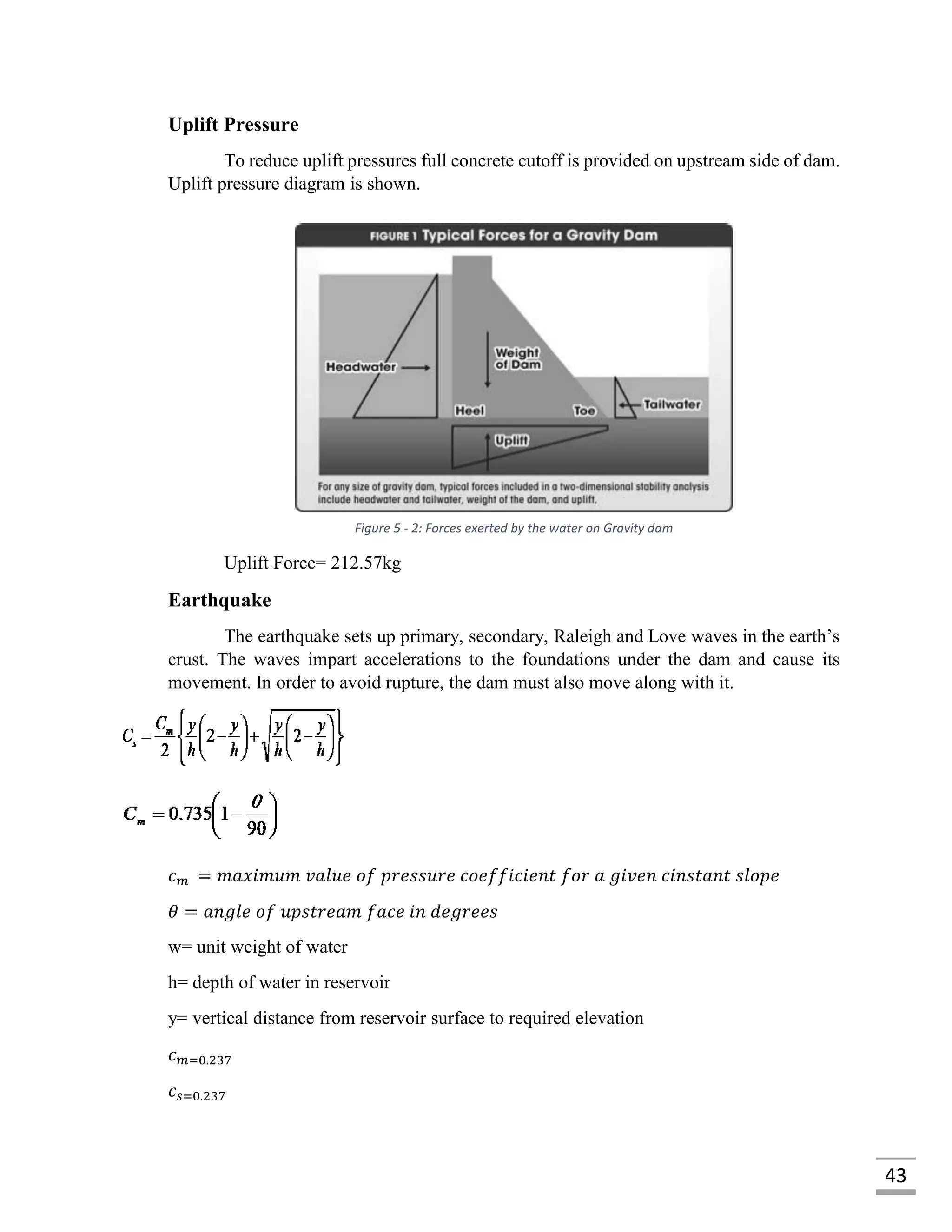 43
Uplift Pressure
To reduce uplift pressures full concrete cutoff is provided on upstream side of dam.
Uplift pressure diagram is shown.
Uplift Force= 212.57kg
Earthquake
The earthquake sets up primary, secondary, Raleigh and Love waves in the earth’s
crust. The waves impart accelerations to the foundations under the dam and cause its
movement. In order to avoid rupture, the dam must also move along with it.
𝑐 𝑚 = 𝑚𝑎𝑥𝑖𝑚𝑢𝑚 𝑣𝑎𝑙𝑢𝑒 𝑜𝑓 𝑝𝑟𝑒𝑠𝑠𝑢𝑟𝑒 𝑐𝑜𝑒𝑓𝑓𝑖𝑐𝑖𝑒𝑛𝑡 𝑓𝑜𝑟 𝑎 𝑔𝑖𝑣𝑒𝑛 𝑐𝑖𝑛𝑠𝑡𝑎𝑛𝑡 𝑠𝑙𝑜𝑝𝑒
𝜃 = 𝑎𝑛𝑔𝑙𝑒 𝑜𝑓 𝑢𝑝𝑠𝑡𝑟𝑒𝑎𝑚 𝑓𝑎𝑐𝑒 𝑖𝑛 𝑑𝑒𝑔𝑟𝑒𝑒𝑠
w= unit weight of water
h= depth of water in reservoir
y= vertical distance from reservoir surface to required elevation
𝑐 𝑚=0.237
𝑐 𝑠=0.237
Figure 5 - 2: Forces exerted by the water on Gravity dam
 