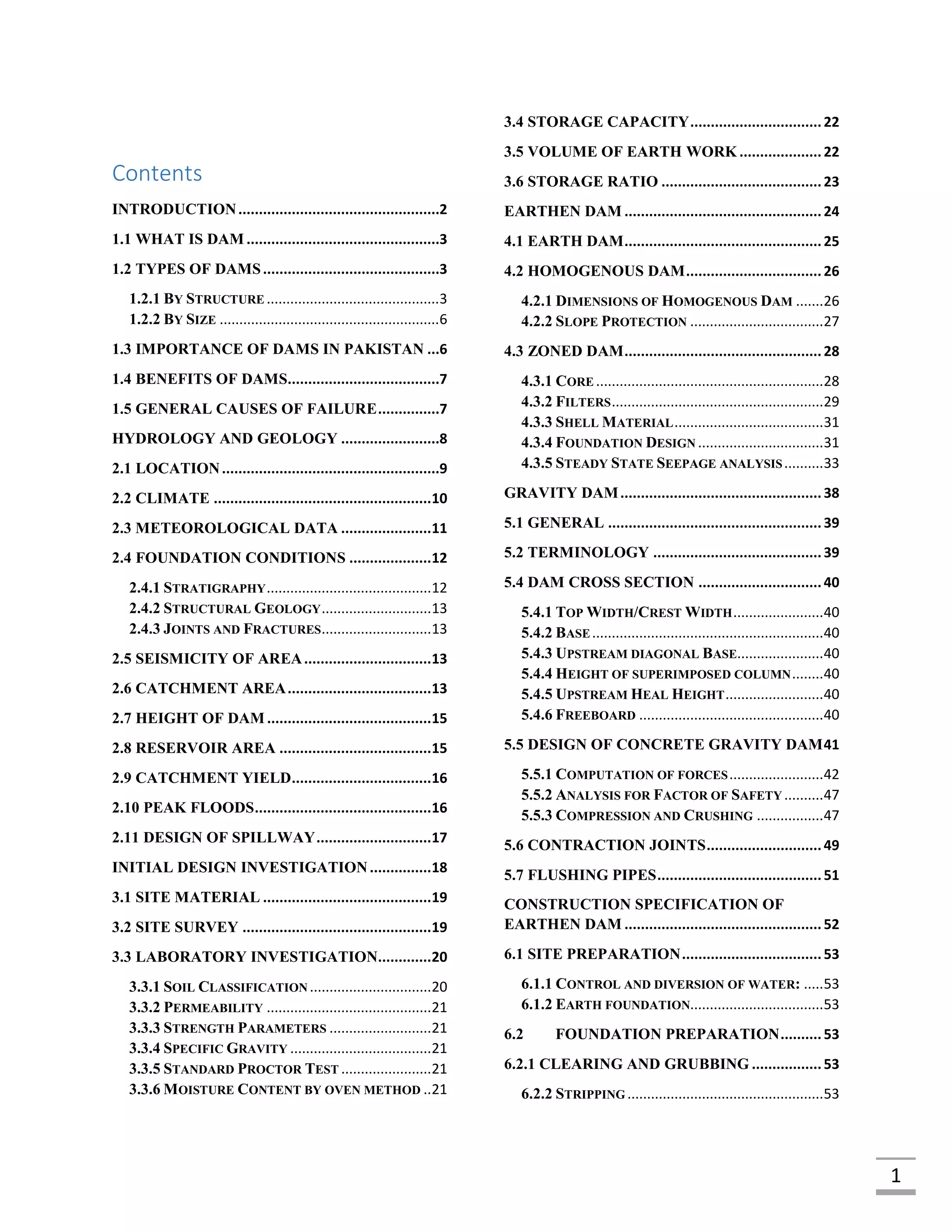 1
[Date]
Contents
INTRODUCTION.................................................2
1.1 WHAT IS DAM ...............................................3
1.2 TYPES OF DAMS...........................................3
1.2.1 BY STRUCTURE ............................................3
1.2.2 BY SIZE ........................................................6
1.3 IMPORTANCE OF DAMS IN PAKISTAN ...6
1.4 BENEFITS OF DAMS.....................................7
1.5 GENERAL CAUSES OF FAILURE...............7
HYDROLOGY AND GEOLOGY ........................8
2.1 LOCATION.....................................................9
2.2 CLIMATE .....................................................10
2.3 METEOROLOGICAL DATA ......................11
2.4 FOUNDATION CONDITIONS ....................12
2.4.1 STRATIGRAPHY..........................................12
2.4.2 STRUCTURAL GEOLOGY............................13
2.4.3 JOINTS AND FRACTURES............................13
2.5 SEISMICITY OF AREA...............................13
2.6 CATCHMENT AREA...................................13
2.7 HEIGHT OF DAM ........................................15
2.8 RESERVOIR AREA .....................................15
2.9 CATCHMENT YIELD..................................16
2.10 PEAK FLOODS...........................................16
2.11 DESIGN OF SPILLWAY............................17
INITIAL DESIGN INVESTIGATION...............18
3.1 SITE MATERIAL .........................................19
3.2 SITE SURVEY ..............................................19
3.3 LABORATORY INVESTIGATION.............20
3.3.1 SOIL CLASSIFICATION ...............................20
3.3.2 PERMEABILITY ..........................................21
3.3.3 STRENGTH PARAMETERS ..........................21
3.3.4 SPECIFIC GRAVITY ....................................21
3.3.5 STANDARD PROCTOR TEST .......................21
3.3.6 MOISTURE CONTENT BY OVEN METHOD ..21
3.4 STORAGE CAPACITY................................22
3.5 VOLUME OF EARTH WORK ....................22
3.6 STORAGE RATIO .......................................23
EARTHEN DAM ................................................24
4.1 EARTH DAM................................................25
4.2 HOMOGENOUS DAM.................................26
4.2.1 DIMENSIONS OF HOMOGENOUS DAM .......26
4.2.2 SLOPE PROTECTION ..................................27
4.3 ZONED DAM................................................28
4.3.1 CORE ..........................................................28
4.3.2 FILTERS......................................................29
4.3.3 SHELL MATERIAL......................................31
4.3.4 FOUNDATION DESIGN ................................31
4.3.5 STEADY STATE SEEPAGE ANALYSIS..........33
GRAVITY DAM.................................................38
5.1 GENERAL ....................................................39
5.2 TERMINOLOGY .........................................39
5.4 DAM CROSS SECTION ..............................40
5.4.1 TOP WIDTH/CREST WIDTH.......................40
5.4.2 BASE...........................................................40
5.4.3 UPSTREAM DIAGONAL BASE......................40
5.4.4 HEIGHT OF SUPERIMPOSED COLUMN........40
5.4.5 UPSTREAM HEAL HEIGHT.........................40
5.4.6 FREEBOARD ...............................................40
5.5 DESIGN OF CONCRETE GRAVITY DAM41
5.5.1 COMPUTATION OF FORCES........................42
5.5.2 ANALYSIS FOR FACTOR OF SAFETY ..........47
5.5.3 COMPRESSION AND CRUSHING .................47
5.6 CONTRACTION JOINTS............................49
5.7 FLUSHING PIPES........................................51
CONSTRUCTION SPECIFICATION OF
EARTHEN DAM ................................................52
6.1 SITE PREPARATION..................................53
6.1.1 CONTROL AND DIVERSION OF WATER: .....53
6.1.2 EARTH FOUNDATION..................................53
6.2 FOUNDATION PREPARATION..........53
6.2.1 CLEARING AND GRUBBING .................53
6.2.2 STRIPPING ..................................................53
 