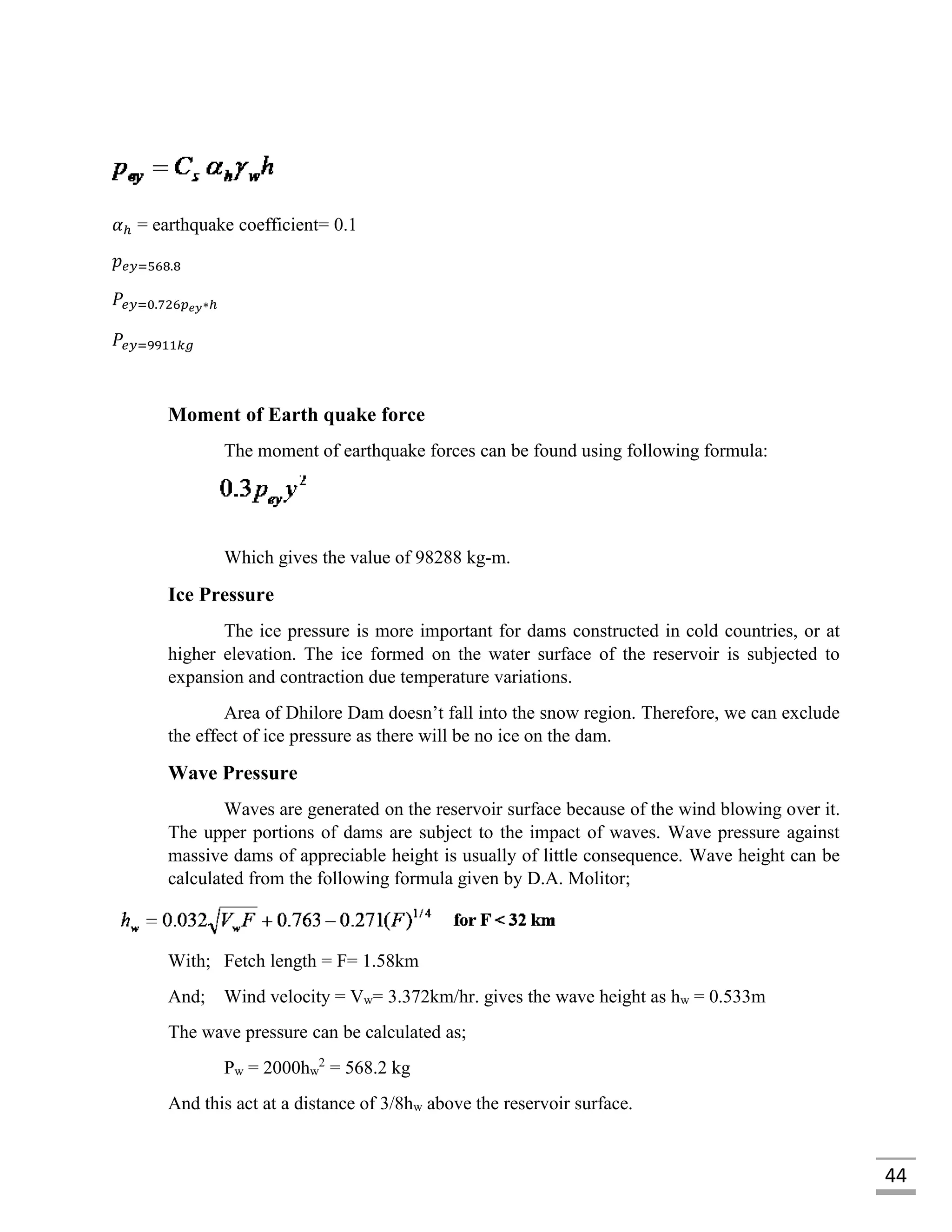 44
𝛼ℎ = earthquake coefficient= 0.1
𝑝 𝑒𝑦=568.8
𝑃𝑒𝑦=0.726𝑝 𝑒𝑦∗ℎ
𝑃𝑒𝑦=9911𝑘𝑔
Moment of Earth quake force
The moment of earthquake forces can be found using following formula:
Which gives the value of 98288 kg-m.
Ice Pressure
The ice pressure is more important for dams constructed in cold countries, or at
higher elevation. The ice formed on the water surface of the reservoir is subjected to
expansion and contraction due temperature variations.
Area of Dhilore Dam doesn’t fall into the snow region. Therefore, we can exclude
the effect of ice pressure as there will be no ice on the dam.
Wave Pressure
Waves are generated on the reservoir surface because of the wind blowing over it.
The upper portions of dams are subject to the impact of waves. Wave pressure against
massive dams of appreciable height is usually of little consequence. Wave height can be
calculated from the following formula given by D.A. Molitor;
With; Fetch length = F= 1.58km
And; Wind velocity = Vw= 3.372km/hr. gives the wave height as hw = 0.533m
The wave pressure can be calculated as;
Pw = 2000hw
2
= 568.2 kg
And this act at a distance of 3/8hw above the reservoir surface.
 