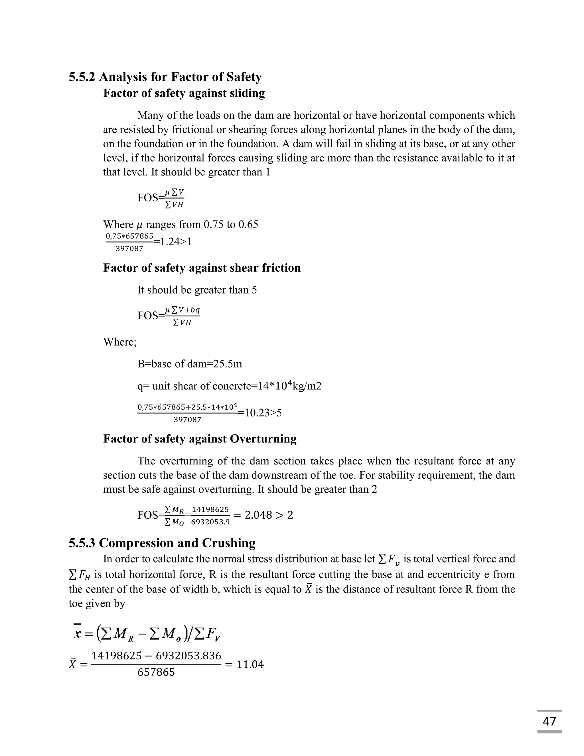47
5.5.2 Analysis for Factor of Safety
Factor of safety against sliding
Many of the loads on the dam are horizontal or have horizontal components which
are resisted by frictional or shearing forces along horizontal planes in the body of the dam,
on the foundation or in the foundation. A dam will fail in sliding at its base, or at any other
level, if the horizontal forces causing sliding are more than the resistance available to it at
that level. It should be greater than 1
FOS=
𝜇 ∑ 𝑉
∑ 𝑉𝐻
Where 𝜇 ranges from 0.75 to 0.65
0,75∗657865
397087
=1.24>1
Factor of safety against shear friction
It should be greater than 5
FOS=
𝜇 ∑ 𝑉+𝑏𝑞
∑ 𝑉𝐻
Where;
B=base of dam=25.5m
q= unit shear of concrete=14*104
kg/m2
0,75∗657865+25.5∗14∗104
397087
=10.23>5
Factor of safety against Overturning
The overturning of the dam section takes place when the resultant force at any
section cuts the base of the dam downstream of the toe. For stability requirement, the dam
must be safe against overturning. It should be greater than 2
FOS=
∑ 𝑀 𝑅
∑ 𝑀 𝑂
=
14198625
6932053.9
= 2.048 > 2
5.5.3 Compression and Crushing
In order to calculate the normal stress distribution at base let ∑ 𝐹 𝑣 is total vertical force and
∑ 𝐹 𝐻 is total horizontal force, R is the resultant force cutting the base at and eccentricity e from
the center of the base of width b, which is equal to 𝑋̅ is the distance of resultant force R from the
toe given by
𝑋̅ =
14198625 − 6932053.836
657865
= 11.04
 