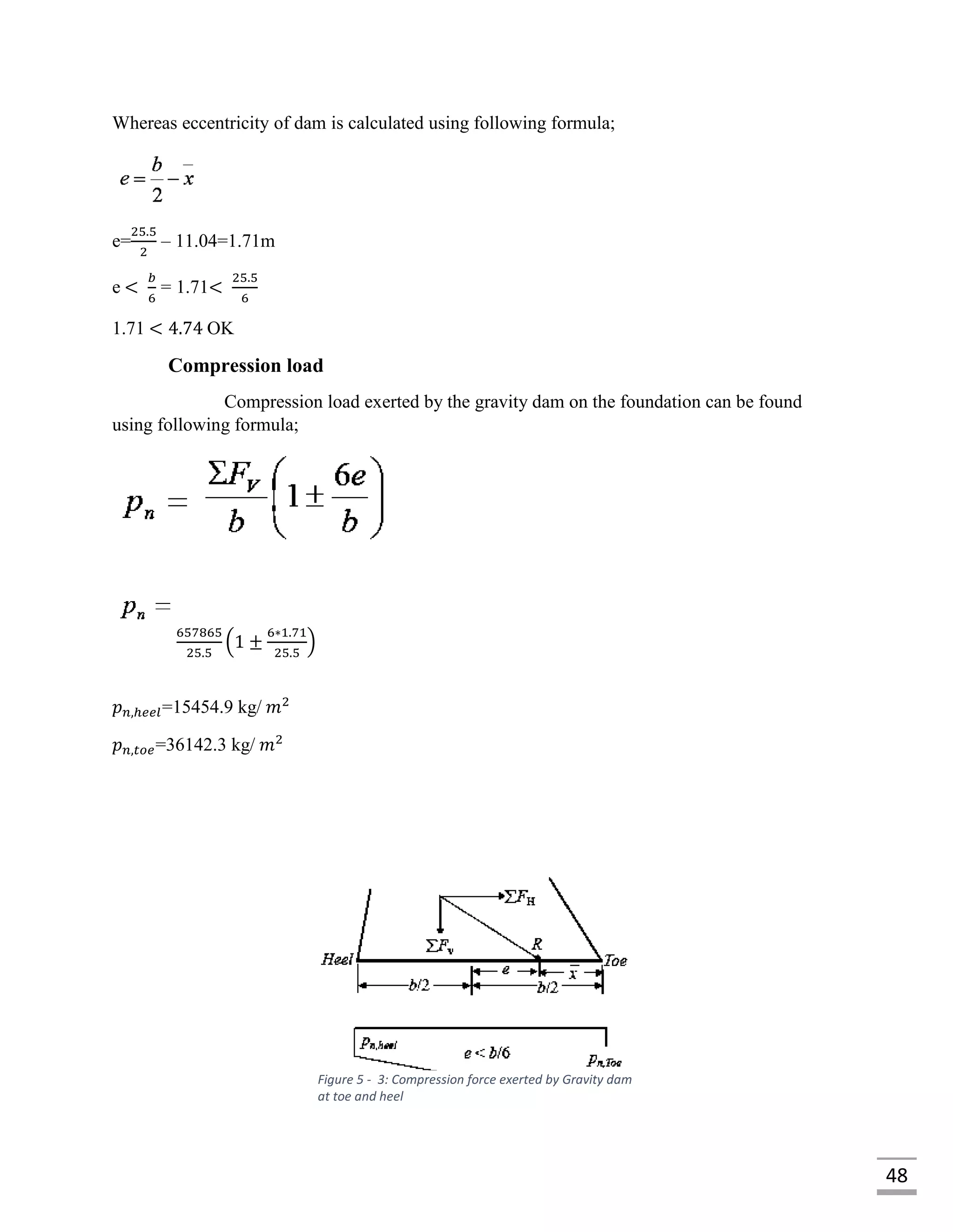48
Whereas eccentricity of dam is calculated using following formula;
e=
25.5
2
– 11.04=1.71m
e <
𝑏
6
= 1.71<
25.5
6
1.71 < 4.74 OK
Compression load
Compression load exerted by the gravity dam on the foundation can be found
using following formula;
657865
25.5
(1 ±
6∗1.71
25.5
)
𝑝 𝑛,ℎ𝑒𝑒𝑙=15454.9 kg/ 𝑚2
𝑝 𝑛,𝑡𝑜𝑒=36142.3 kg/ 𝑚2
Figure 5 - 3: Compression force exerted by Gravity dam
at toe and heel
 