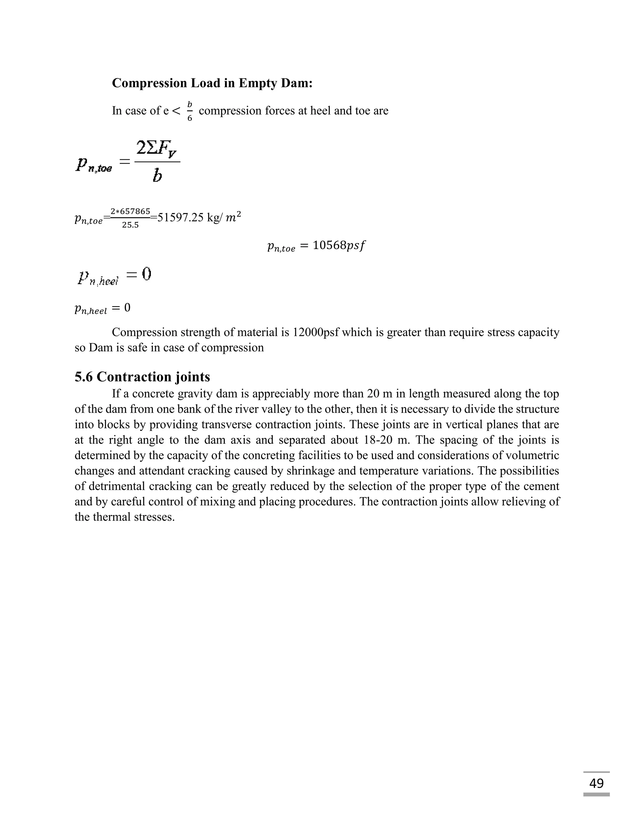 49
Compression Load in Empty Dam:
In case of e <
𝑏
6
compression forces at heel and toe are
𝑝 𝑛,𝑡𝑜𝑒=
2∗657865
25.5
=51597.25 kg/ 𝑚2
𝑝 𝑛,𝑡𝑜𝑒 = 10568𝑝𝑠𝑓
𝑝 𝑛,ℎ𝑒𝑒𝑙 = 0
Compression strength of material is 12000psf which is greater than require stress capacity
so Dam is safe in case of compression
5.6 Contraction joints
If a concrete gravity dam is appreciably more than 20 m in length measured along the top
of the dam from one bank of the river valley to the other, then it is necessary to divide the structure
into blocks by providing transverse contraction joints. These joints are in vertical planes that are
at the right angle to the dam axis and separated about 18-20 m. The spacing of the joints is
determined by the capacity of the concreting facilities to be used and considerations of volumetric
changes and attendant cracking caused by shrinkage and temperature variations. The possibilities
of detrimental cracking can be greatly reduced by the selection of the proper type of the cement
and by careful control of mixing and placing procedures. The contraction joints allow relieving of
the thermal stresses.
 