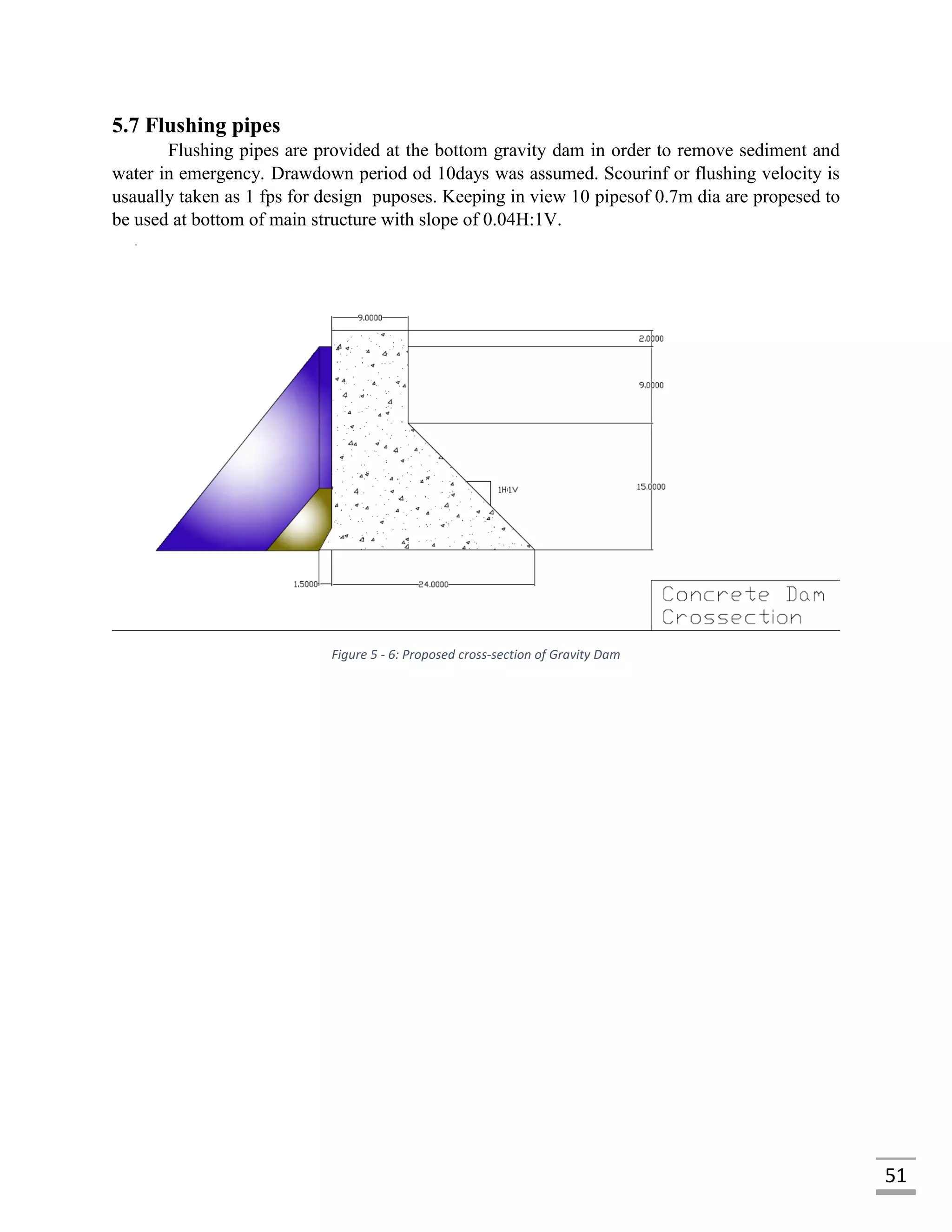 51
5.7 Flushing pipes
Flushing pipes are provided at the bottom gravity dam in order to remove sediment and
water in emergency. Drawdown period od 10days was assumed. Scourinf or flushing velocity is
usaually taken as 1 fps for design puposes. Keeping in view 10 pipesof 0.7m dia are propesed to
be used at bottom of main structure with slope of 0.04H:1V.
Figure 5 - 6: Proposed cross-section of Gravity Dam
 