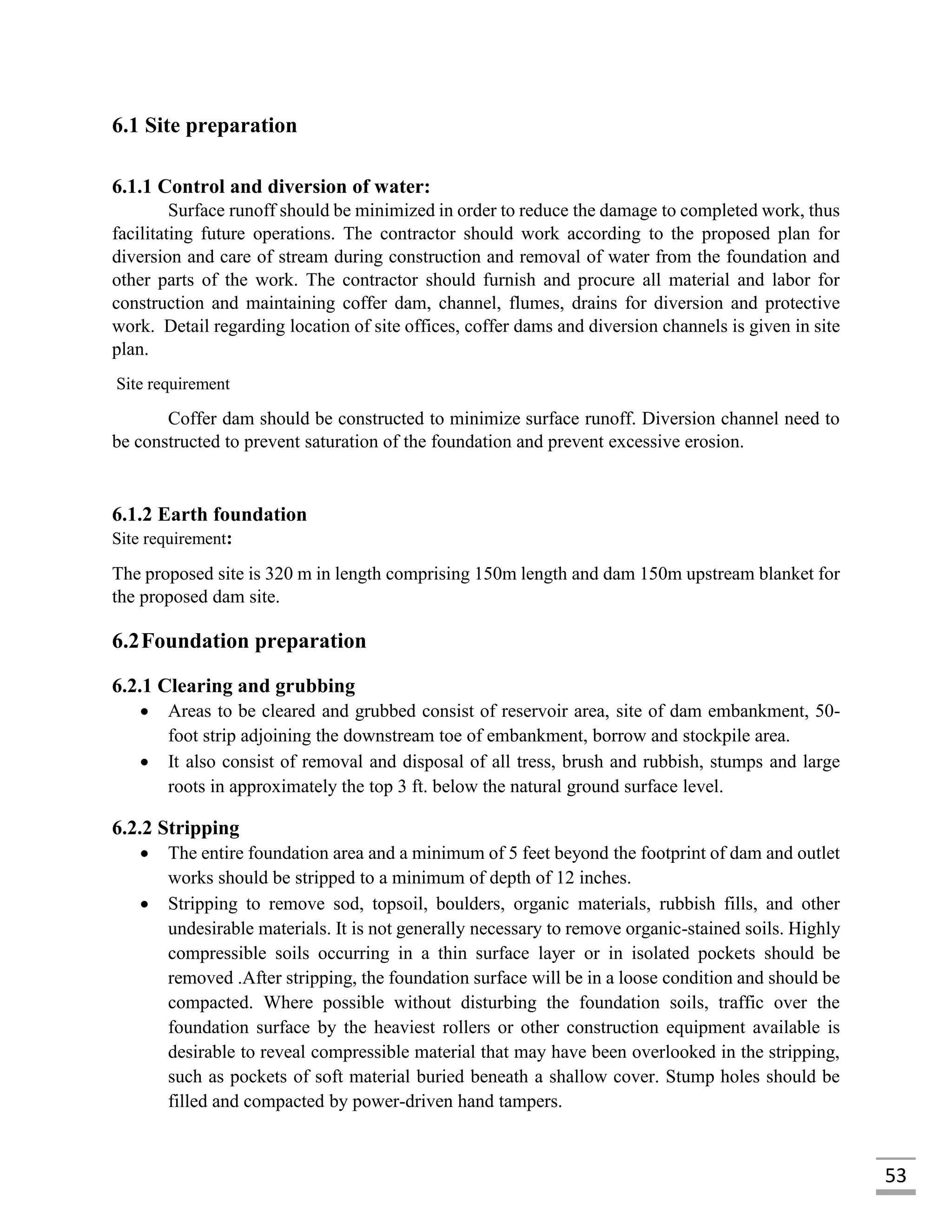 53
6.1 Site preparation
6.1.1 Control and diversion of water:
Surface runoff should be minimized in order to reduce the damage to completed work, thus
facilitating future operations. The contractor should work according to the proposed plan for
diversion and care of stream during construction and removal of water from the foundation and
other parts of the work. The contractor should furnish and procure all material and labor for
construction and maintaining coffer dam, channel, flumes, drains for diversion and protective
work. Detail regarding location of site offices, coffer dams and diversion channels is given in site
plan.
Site requirement
Coffer dam should be constructed to minimize surface runoff. Diversion channel need to
be constructed to prevent saturation of the foundation and prevent excessive erosion.
6.1.2 Earth foundation
Site requirement:
The proposed site is 320 m in length comprising 150m length and dam 150m upstream blanket for
the proposed dam site.
6.2Foundation preparation
6.2.1 Clearing and grubbing
 Areas to be cleared and grubbed consist of reservoir area, site of dam embankment, 50-
foot strip adjoining the downstream toe of embankment, borrow and stockpile area.
 It also consist of removal and disposal of all tress, brush and rubbish, stumps and large
roots in approximately the top 3 ft. below the natural ground surface level.
6.2.2 Stripping
 The entire foundation area and a minimum of 5 feet beyond the footprint of dam and outlet
works should be stripped to a minimum of depth of 12 inches.
 Stripping to remove sod, topsoil, boulders, organic materials, rubbish fills, and other
undesirable materials. It is not generally necessary to remove organic-stained soils. Highly
compressible soils occurring in a thin surface layer or in isolated pockets should be
removed .After stripping, the foundation surface will be in a loose condition and should be
compacted. Where possible without disturbing the foundation soils, traffic over the
foundation surface by the heaviest rollers or other construction equipment available is
desirable to reveal compressible material that may have been overlooked in the stripping,
such as pockets of soft material buried beneath a shallow cover. Stump holes should be
filled and compacted by power-driven hand tampers.
 