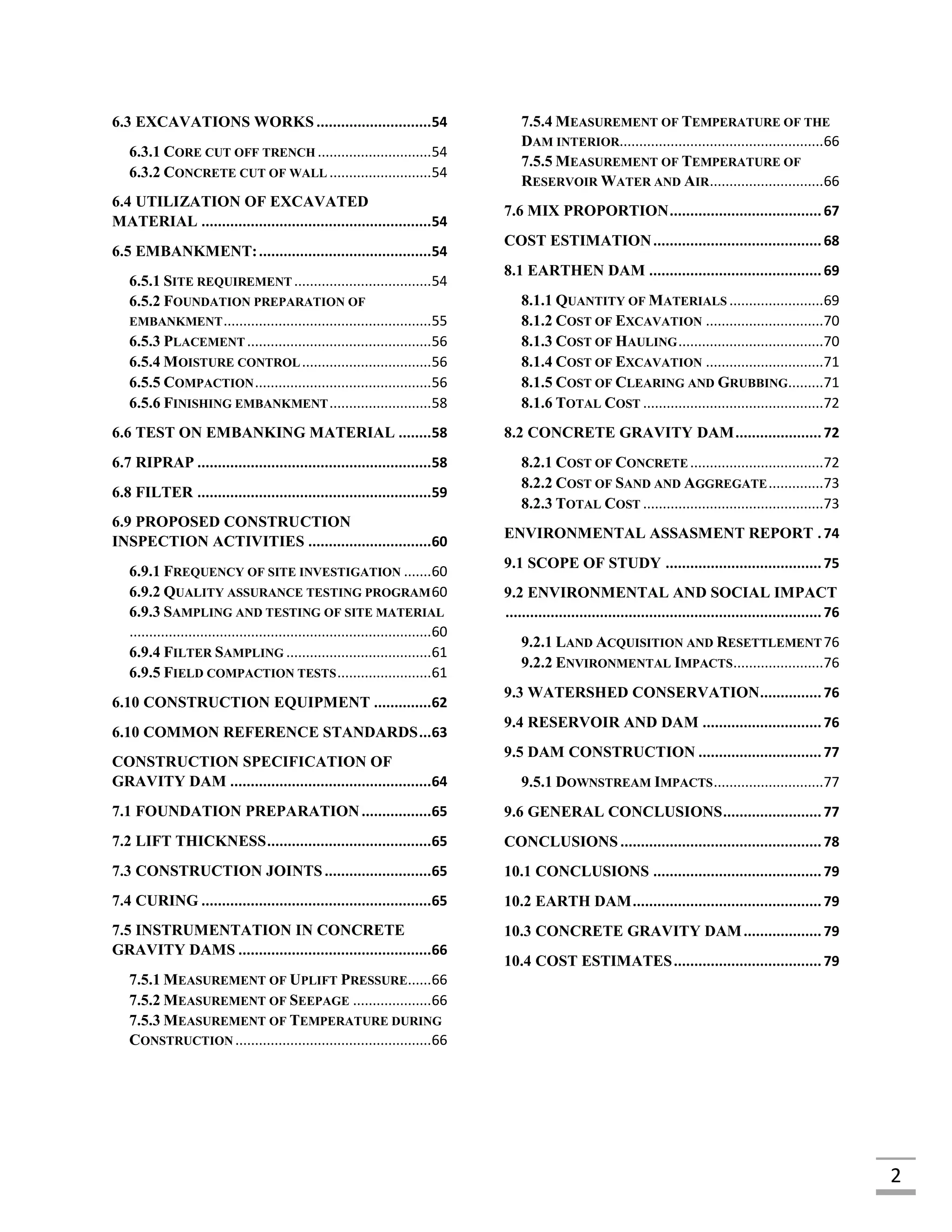 2
6.3 EXCAVATIONS WORKS ............................54
6.3.1 CORE CUT OFF TRENCH .............................54
6.3.2 CONCRETE CUT OF WALL ..........................54
6.4 UTILIZATION OF EXCAVATED
MATERIAL ........................................................54
6.5 EMBANKMENT:..........................................54
6.5.1 SITE REQUIREMENT ...................................54
6.5.2 FOUNDATION PREPARATION OF
EMBANKMENT.....................................................55
6.5.3 PLACEMENT ...............................................56
6.5.4 MOISTURE CONTROL.................................56
6.5.5 COMPACTION.............................................56
6.5.6 FINISHING EMBANKMENT..........................58
6.6 TEST ON EMBANKING MATERIAL ........58
6.7 RIPRAP .........................................................58
6.8 FILTER .........................................................59
6.9 PROPOSED CONSTRUCTION
INSPECTION ACTIVITIES ..............................60
6.9.1 FREQUENCY OF SITE INVESTIGATION .......60
6.9.2 QUALITY ASSURANCE TESTING PROGRAM60
6.9.3 SAMPLING AND TESTING OF SITE MATERIAL
.............................................................................60
6.9.4 FILTER SAMPLING .....................................61
6.9.5 FIELD COMPACTION TESTS........................61
6.10 CONSTRUCTION EQUIPMENT ..............62
6.10 COMMON REFERENCE STANDARDS...63
CONSTRUCTION SPECIFICATION OF
GRAVITY DAM .................................................64
7.1 FOUNDATION PREPARATION.................65
7.2 LIFT THICKNESS........................................65
7.3 CONSTRUCTION JOINTS..........................65
7.4 CURING ........................................................65
7.5 INSTRUMENTATION IN CONCRETE
GRAVITY DAMS ...............................................66
7.5.1 MEASUREMENT OF UPLIFT PRESSURE......66
7.5.2 MEASUREMENT OF SEEPAGE ....................66
7.5.3 MEASUREMENT OF TEMPERATURE DURING
CONSTRUCTION ..................................................66
7.5.4 MEASUREMENT OF TEMPERATURE OF THE
DAM INTERIOR....................................................66
7.5.5 MEASUREMENT OF TEMPERATURE OF
RESERVOIR WATER AND AIR.............................66
7.6 MIX PROPORTION.....................................67
COST ESTIMATION.........................................68
8.1 EARTHEN DAM ..........................................69
8.1.1 QUANTITY OF MATERIALS ........................69
8.1.2 COST OF EXCAVATION ..............................70
8.1.3 COST OF HAULING.....................................70
8.1.4 COST OF EXCAVATION ..............................71
8.1.5 COST OF CLEARING AND GRUBBING.........71
8.1.6 TOTAL COST ..............................................72
8.2 CONCRETE GRAVITY DAM.....................72
8.2.1 COST OF CONCRETE ..................................72
8.2.2 COST OF SAND AND AGGREGATE..............73
8.2.3 TOTAL COST ..............................................73
ENVIRONMENTAL ASSASMENT REPORT .74
9.1 SCOPE OF STUDY ......................................75
9.2 ENVIRONMENTAL AND SOCIAL IMPACT
.............................................................................76
9.2.1 LAND ACQUISITION AND RESETTLEMENT76
9.2.2 ENVIRONMENTAL IMPACTS.......................76
9.3 WATERSHED CONSERVATION...............76
9.4 RESERVOIR AND DAM .............................76
9.5 DAM CONSTRUCTION ..............................77
9.5.1 DOWNSTREAM IMPACTS............................77
9.6 GENERAL CONCLUSIONS........................77
CONCLUSIONS.................................................78
10.1 CONCLUSIONS .........................................79
10.2 EARTH DAM..............................................79
10.3 CONCRETE GRAVITY DAM...................79
10.4 COST ESTIMATES....................................79
 