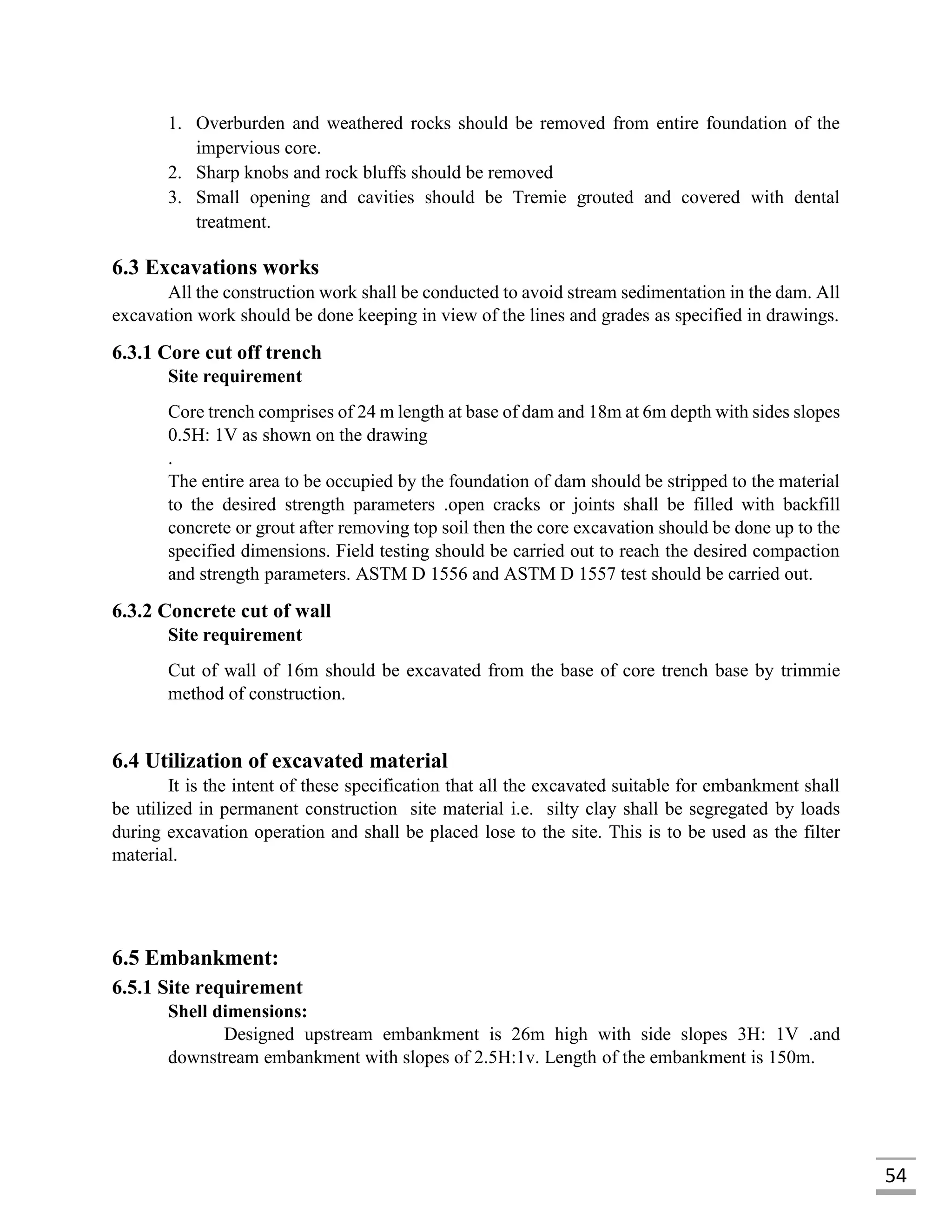 54
1. Overburden and weathered rocks should be removed from entire foundation of the
impervious core.
2. Sharp knobs and rock bluffs should be removed
3. Small opening and cavities should be Tremie grouted and covered with dental
treatment.
6.3 Excavations works
All the construction work shall be conducted to avoid stream sedimentation in the dam. All
excavation work should be done keeping in view of the lines and grades as specified in drawings.
6.3.1 Core cut off trench
Site requirement
Core trench comprises of 24 m length at base of dam and 18m at 6m depth with sides slopes
0.5H: 1V as shown on the drawing
.
The entire area to be occupied by the foundation of dam should be stripped to the material
to the desired strength parameters .open cracks or joints shall be filled with backfill
concrete or grout after removing top soil then the core excavation should be done up to the
specified dimensions. Field testing should be carried out to reach the desired compaction
and strength parameters. ASTM D 1556 and ASTM D 1557 test should be carried out.
6.3.2 Concrete cut of wall
Site requirement
Cut of wall of 16m should be excavated from the base of core trench base by trimmie
method of construction.
6.4 Utilization of excavated material
It is the intent of these specification that all the excavated suitable for embankment shall
be utilized in permanent construction site material i.e. silty clay shall be segregated by loads
during excavation operation and shall be placed lose to the site. This is to be used as the filter
material.
6.5 Embankment:
6.5.1 Site requirement
Shell dimensions:
Designed upstream embankment is 26m high with side slopes 3H: 1V .and
downstream embankment with slopes of 2.5H:1v. Length of the embankment is 150m.
 