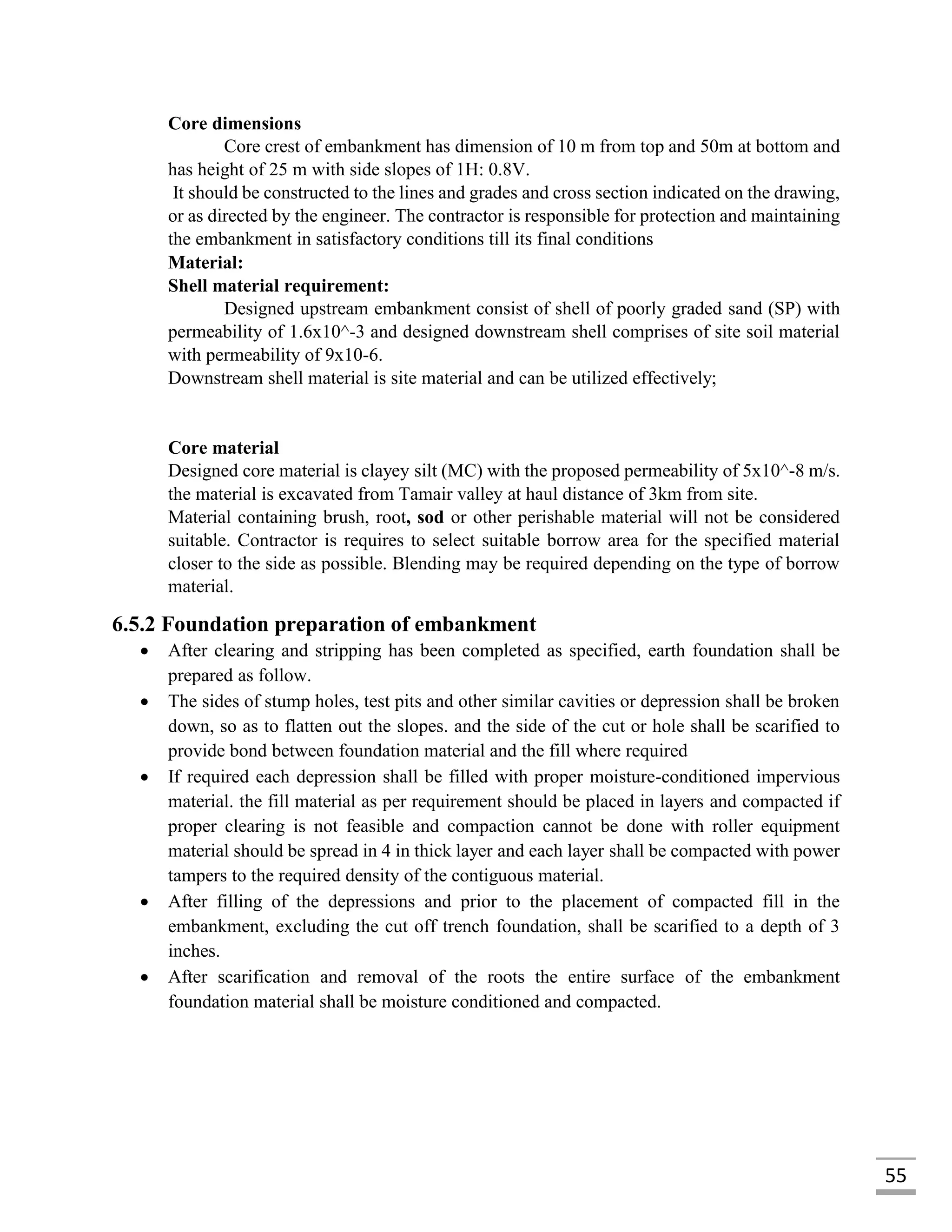 55
Core dimensions
Core crest of embankment has dimension of 10 m from top and 50m at bottom and
has height of 25 m with side slopes of 1H: 0.8V.
It should be constructed to the lines and grades and cross section indicated on the drawing,
or as directed by the engineer. The contractor is responsible for protection and maintaining
the embankment in satisfactory conditions till its final conditions
Material:
Shell material requirement:
Designed upstream embankment consist of shell of poorly graded sand (SP) with
permeability of 1.6x10^-3 and designed downstream shell comprises of site soil material
with permeability of 9x10-6.
Downstream shell material is site material and can be utilized effectively;
Core material
Designed core material is clayey silt (MC) with the proposed permeability of 5x10^-8 m/s.
the material is excavated from Tamair valley at haul distance of 3km from site.
Material containing brush, root, sod or other perishable material will not be considered
suitable. Contractor is requires to select suitable borrow area for the specified material
closer to the side as possible. Blending may be required depending on the type of borrow
material.
6.5.2 Foundation preparation of embankment
 After clearing and stripping has been completed as specified, earth foundation shall be
prepared as follow.
 The sides of stump holes, test pits and other similar cavities or depression shall be broken
down, so as to flatten out the slopes. and the side of the cut or hole shall be scarified to
provide bond between foundation material and the fill where required
 If required each depression shall be filled with proper moisture-conditioned impervious
material. the fill material as per requirement should be placed in layers and compacted if
proper clearing is not feasible and compaction cannot be done with roller equipment
material should be spread in 4 in thick layer and each layer shall be compacted with power
tampers to the required density of the contiguous material.
 After filling of the depressions and prior to the placement of compacted fill in the
embankment, excluding the cut off trench foundation, shall be scarified to a depth of 3
inches.
 After scarification and removal of the roots the entire surface of the embankment
foundation material shall be moisture conditioned and compacted.
 