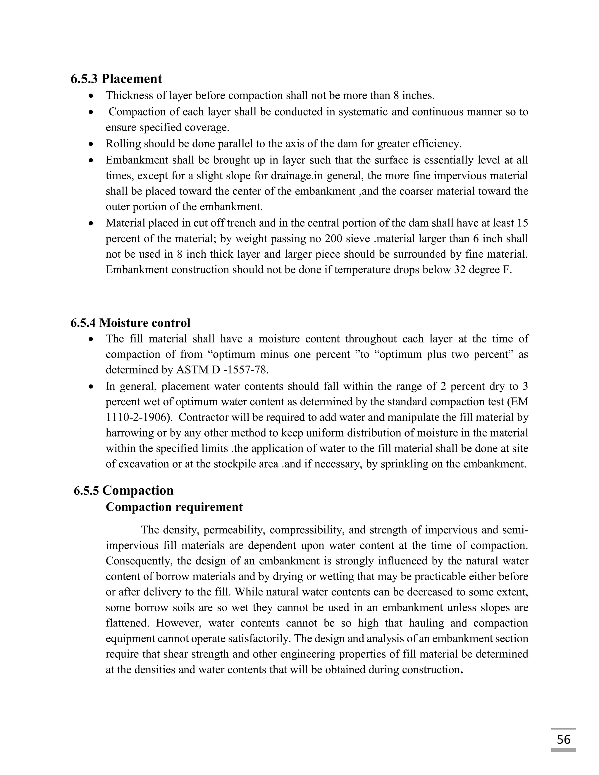56
6.5.3 Placement
 Thickness of layer before compaction shall not be more than 8 inches.
 Compaction of each layer shall be conducted in systematic and continuous manner so to
ensure specified coverage.
 Rolling should be done parallel to the axis of the dam for greater efficiency.
 Embankment shall be brought up in layer such that the surface is essentially level at all
times, except for a slight slope for drainage.in general, the more fine impervious material
shall be placed toward the center of the embankment ,and the coarser material toward the
outer portion of the embankment.
 Material placed in cut off trench and in the central portion of the dam shall have at least 15
percent of the material; by weight passing no 200 sieve .material larger than 6 inch shall
not be used in 8 inch thick layer and larger piece should be surrounded by fine material.
Embankment construction should not be done if temperature drops below 32 degree F.
6.5.4 Moisture control
 The fill material shall have a moisture content throughout each layer at the time of
compaction of from “optimum minus one percent ”to “optimum plus two percent” as
determined by ASTM D -1557-78.
 In general, placement water contents should fall within the range of 2 percent dry to 3
percent wet of optimum water content as determined by the standard compaction test (EM
1110-2-1906). Contractor will be required to add water and manipulate the fill material by
harrowing or by any other method to keep uniform distribution of moisture in the material
within the specified limits .the application of water to the fill material shall be done at site
of excavation or at the stockpile area .and if necessary, by sprinkling on the embankment.
6.5.5 Compaction
Compaction requirement
The density, permeability, compressibility, and strength of impervious and semi-
impervious fill materials are dependent upon water content at the time of compaction.
Consequently, the design of an embankment is strongly influenced by the natural water
content of borrow materials and by drying or wetting that may be practicable either before
or after delivery to the fill. While natural water contents can be decreased to some extent,
some borrow soils are so wet they cannot be used in an embankment unless slopes are
flattened. However, water contents cannot be so high that hauling and compaction
equipment cannot operate satisfactorily. The design and analysis of an embankment section
require that shear strength and other engineering properties of fill material be determined
at the densities and water contents that will be obtained during construction.
 