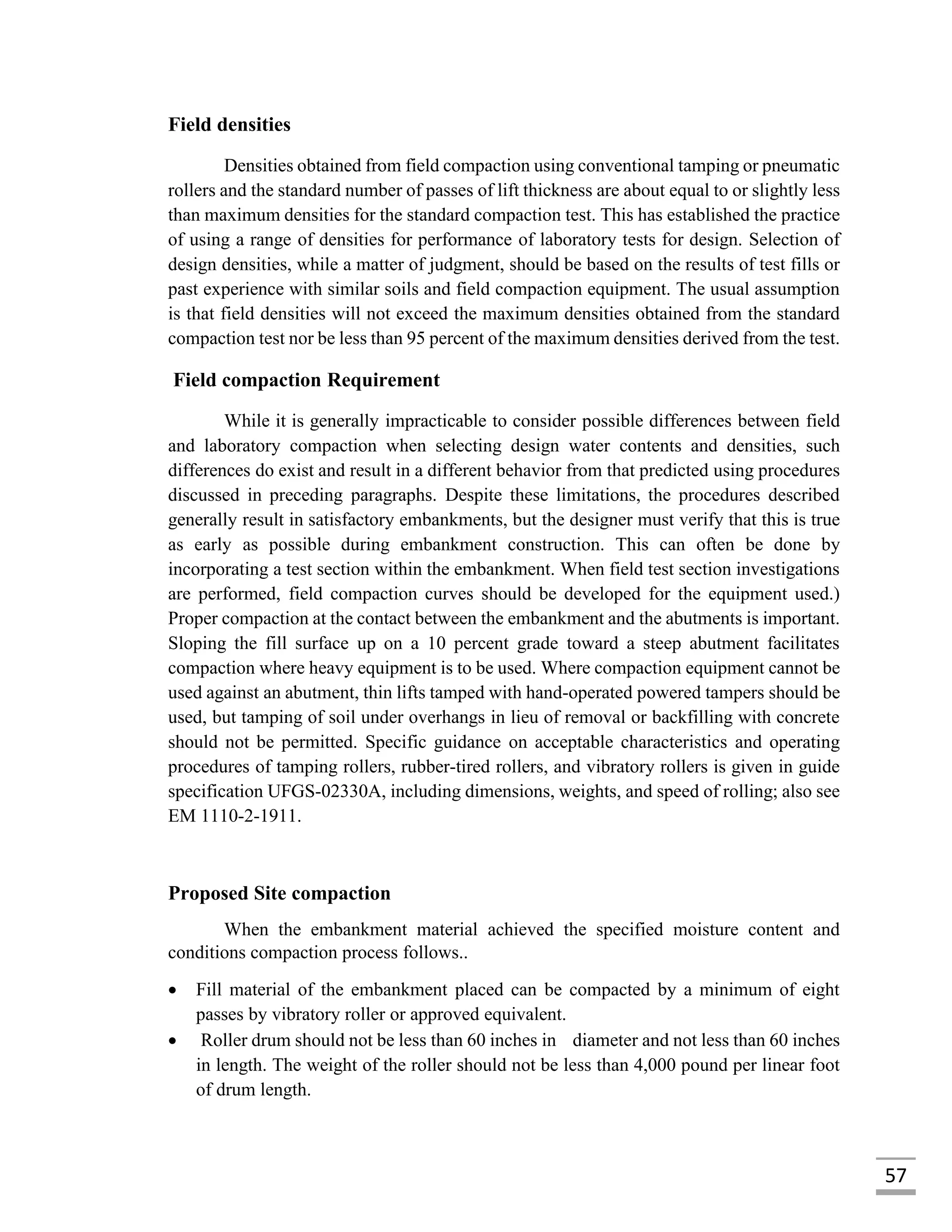 57
Field densities
Densities obtained from field compaction using conventional tamping or pneumatic
rollers and the standard number of passes of lift thickness are about equal to or slightly less
than maximum densities for the standard compaction test. This has established the practice
of using a range of densities for performance of laboratory tests for design. Selection of
design densities, while a matter of judgment, should be based on the results of test fills or
past experience with similar soils and field compaction equipment. The usual assumption
is that field densities will not exceed the maximum densities obtained from the standard
compaction test nor be less than 95 percent of the maximum densities derived from the test.
Field compaction Requirement
While it is generally impracticable to consider possible differences between field
and laboratory compaction when selecting design water contents and densities, such
differences do exist and result in a different behavior from that predicted using procedures
discussed in preceding paragraphs. Despite these limitations, the procedures described
generally result in satisfactory embankments, but the designer must verify that this is true
as early as possible during embankment construction. This can often be done by
incorporating a test section within the embankment. When field test section investigations
are performed, field compaction curves should be developed for the equipment used.)
Proper compaction at the contact between the embankment and the abutments is important.
Sloping the fill surface up on a 10 percent grade toward a steep abutment facilitates
compaction where heavy equipment is to be used. Where compaction equipment cannot be
used against an abutment, thin lifts tamped with hand-operated powered tampers should be
used, but tamping of soil under overhangs in lieu of removal or backfilling with concrete
should not be permitted. Specific guidance on acceptable characteristics and operating
procedures of tamping rollers, rubber-tired rollers, and vibratory rollers is given in guide
specification UFGS-02330A, including dimensions, weights, and speed of rolling; also see
EM 1110-2-1911.
Proposed Site compaction
When the embankment material achieved the specified moisture content and
conditions compaction process follows..
 Fill material of the embankment placed can be compacted by a minimum of eight
passes by vibratory roller or approved equivalent.
 Roller drum should not be less than 60 inches in diameter and not less than 60 inches
in length. The weight of the roller should not be less than 4,000 pound per linear foot
of drum length.
 