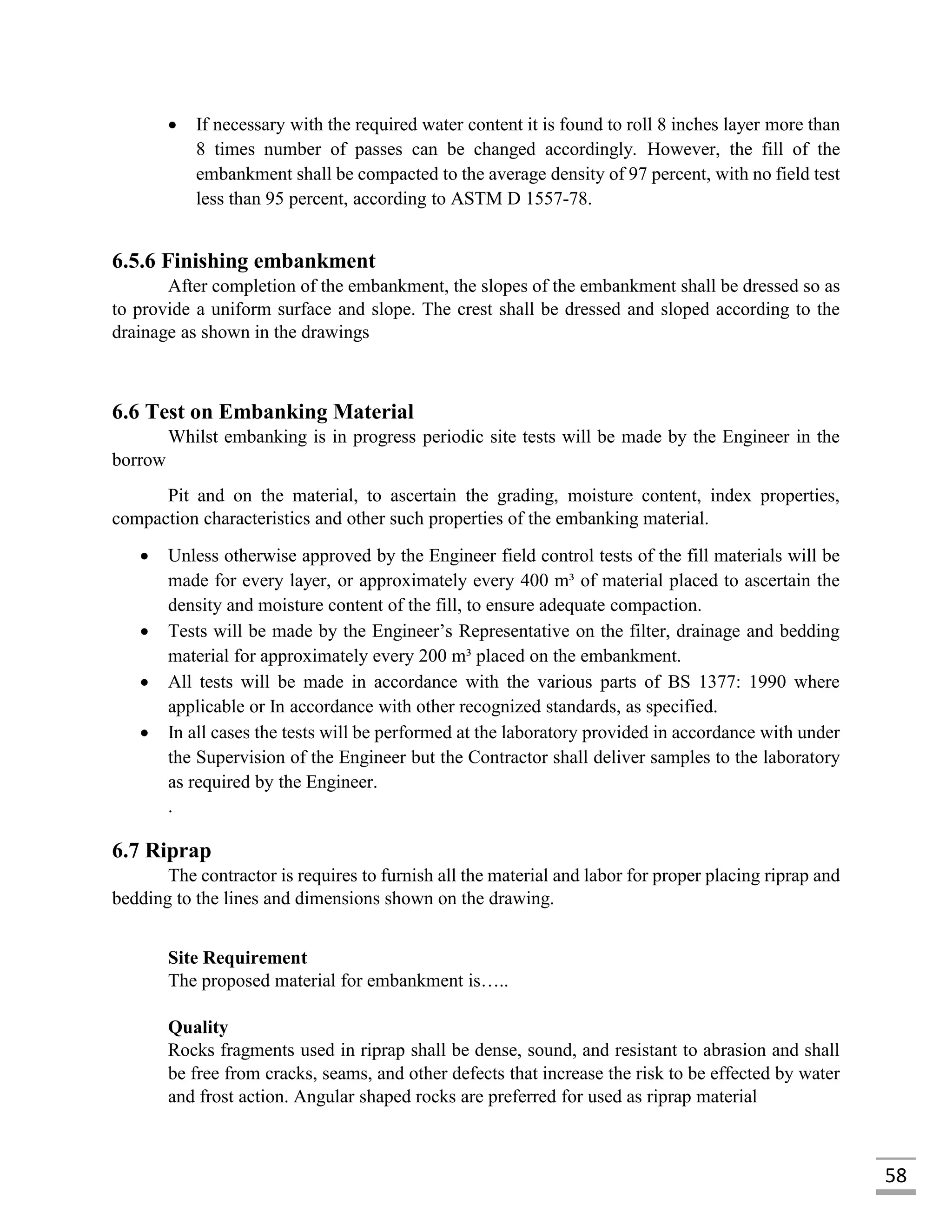 58
 If necessary with the required water content it is found to roll 8 inches layer more than
8 times number of passes can be changed accordingly. However, the fill of the
embankment shall be compacted to the average density of 97 percent, with no field test
less than 95 percent, according to ASTM D 1557-78.
6.5.6 Finishing embankment
After completion of the embankment, the slopes of the embankment shall be dressed so as
to provide a uniform surface and slope. The crest shall be dressed and sloped according to the
drainage as shown in the drawings
6.6 Test on Embanking Material
Whilst embanking is in progress periodic site tests will be made by the Engineer in the
borrow
Pit and on the material, to ascertain the grading, moisture content, index properties,
compaction characteristics and other such properties of the embanking material.
 Unless otherwise approved by the Engineer field control tests of the fill materials will be
made for every layer, or approximately every 400 m³ of material placed to ascertain the
density and moisture content of the fill, to ensure adequate compaction.
 Tests will be made by the Engineer’s Representative on the filter, drainage and bedding
material for approximately every 200 m³ placed on the embankment.
 All tests will be made in accordance with the various parts of BS 1377: 1990 where
applicable or In accordance with other recognized standards, as specified.
 In all cases the tests will be performed at the laboratory provided in accordance with under
the Supervision of the Engineer but the Contractor shall deliver samples to the laboratory
as required by the Engineer.
.
6.7 Riprap
The contractor is requires to furnish all the material and labor for proper placing riprap and
bedding to the lines and dimensions shown on the drawing.
Site Requirement
The proposed material for embankment is…..
Quality
Rocks fragments used in riprap shall be dense, sound, and resistant to abrasion and shall
be free from cracks, seams, and other defects that increase the risk to be effected by water
and frost action. Angular shaped rocks are preferred for used as riprap material
 