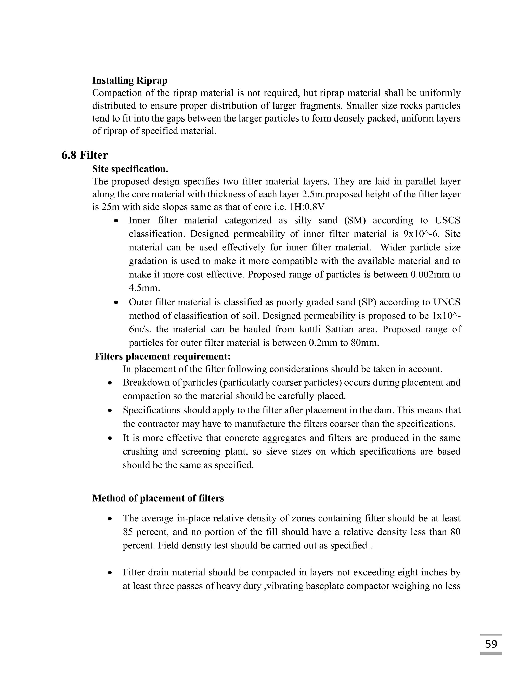 59
Installing Riprap
Compaction of the riprap material is not required, but riprap material shall be uniformly
distributed to ensure proper distribution of larger fragments. Smaller size rocks particles
tend to fit into the gaps between the larger particles to form densely packed, uniform layers
of riprap of specified material.
6.8 Filter
Site specification.
The proposed design specifies two filter material layers. They are laid in parallel layer
along the core material with thickness of each layer 2.5m.proposed height of the filter layer
is 25m with side slopes same as that of core i.e. 1H:0.8V
 Inner filter material categorized as silty sand (SM) according to USCS
classification. Designed permeability of inner filter material is 9x10^-6. Site
material can be used effectively for inner filter material. Wider particle size
gradation is used to make it more compatible with the available material and to
make it more cost effective. Proposed range of particles is between 0.002mm to
4.5mm.
 Outer filter material is classified as poorly graded sand (SP) according to UNCS
method of classification of soil. Designed permeability is proposed to be 1x10^-
6m/s. the material can be hauled from kottli Sattian area. Proposed range of
particles for outer filter material is between 0.2mm to 80mm.
Filters placement requirement:
In placement of the filter following considerations should be taken in account.
 Breakdown of particles (particularly coarser particles) occurs during placement and
compaction so the material should be carefully placed.
 Specifications should apply to the filter after placement in the dam. This means that
the contractor may have to manufacture the filters coarser than the specifications.
 It is more effective that concrete aggregates and filters are produced in the same
crushing and screening plant, so sieve sizes on which specifications are based
should be the same as specified.
Method of placement of filters
 The average in-place relative density of zones containing filter should be at least
85 percent, and no portion of the fill should have a relative density less than 80
percent. Field density test should be carried out as specified .
 Filter drain material should be compacted in layers not exceeding eight inches by
at least three passes of heavy duty ,vibrating baseplate compactor weighing no less
 