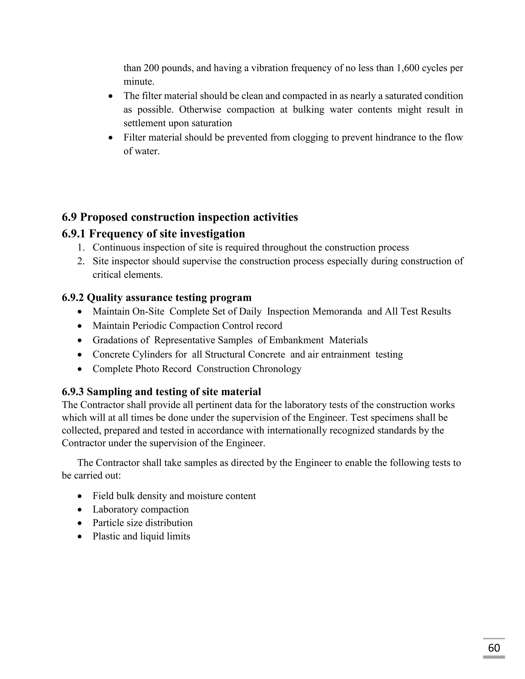 60
than 200 pounds, and having a vibration frequency of no less than 1,600 cycles per
minute.
 The filter material should be clean and compacted in as nearly a saturated condition
as possible. Otherwise compaction at bulking water contents might result in
settlement upon saturation
 Filter material should be prevented from clogging to prevent hindrance to the flow
of water.
6.9 Proposed construction inspection activities
6.9.1 Frequency of site investigation
1. Continuous inspection of site is required throughout the construction process
2. Site inspector should supervise the construction process especially during construction of
critical elements.
6.9.2 Quality assurance testing program
 Maintain On-Site Complete Set of Daily Inspection Memoranda and All Test Results
 Maintain Periodic Compaction Control record
 Gradations of Representative Samples of Embankment Materials
 Concrete Cylinders for all Structural Concrete and air entrainment testing
 Complete Photo Record Construction Chronology
6.9.3 Sampling and testing of site material
The Contractor shall provide all pertinent data for the laboratory tests of the construction works
which will at all times be done under the supervision of the Engineer. Test specimens shall be
collected, prepared and tested in accordance with internationally recognized standards by the
Contractor under the supervision of the Engineer.
The Contractor shall take samples as directed by the Engineer to enable the following tests to
be carried out:
 Field bulk density and moisture content
 Laboratory compaction
 Particle size distribution
 Plastic and liquid limits
 