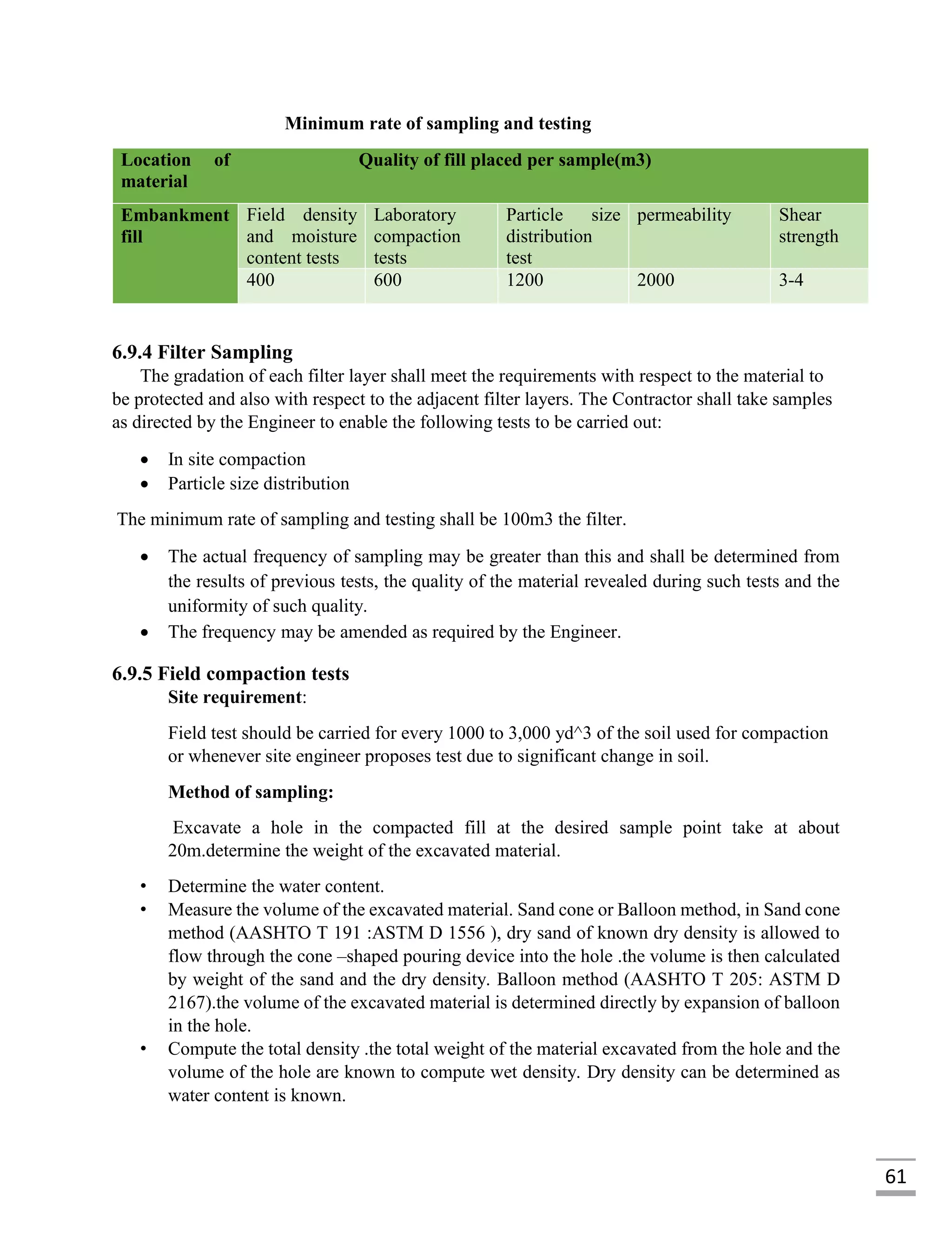 61
Minimum rate of sampling and testing
Location of
material
Quality of fill placed per sample(m3)
Embankment
fill
Field density
and moisture
content tests
Laboratory
compaction
tests
Particle size
distribution
test
permeability Shear
strength
400 600 1200 2000 3-4
6.9.4 Filter Sampling
The gradation of each filter layer shall meet the requirements with respect to the material to
be protected and also with respect to the adjacent filter layers. The Contractor shall take samples
as directed by the Engineer to enable the following tests to be carried out:
 In site compaction
 Particle size distribution
The minimum rate of sampling and testing shall be 100m3 the filter.
 The actual frequency of sampling may be greater than this and shall be determined from
the results of previous tests, the quality of the material revealed during such tests and the
uniformity of such quality.
 The frequency may be amended as required by the Engineer.
6.9.5 Field compaction tests
Site requirement:
Field test should be carried for every 1000 to 3,000 yd^3 of the soil used for compaction
or whenever site engineer proposes test due to significant change in soil.
Method of sampling:
Excavate a hole in the compacted fill at the desired sample point take at about
20m.determine the weight of the excavated material.
• Determine the water content.
• Measure the volume of the excavated material. Sand cone or Balloon method, in Sand cone
method (AASHTO T 191 :ASTM D 1556 ), dry sand of known dry density is allowed to
flow through the cone –shaped pouring device into the hole .the volume is then calculated
by weight of the sand and the dry density. Balloon method (AASHTO T 205: ASTM D
2167).the volume of the excavated material is determined directly by expansion of balloon
in the hole.
• Compute the total density .the total weight of the material excavated from the hole and the
volume of the hole are known to compute wet density. Dry density can be determined as
water content is known.
 