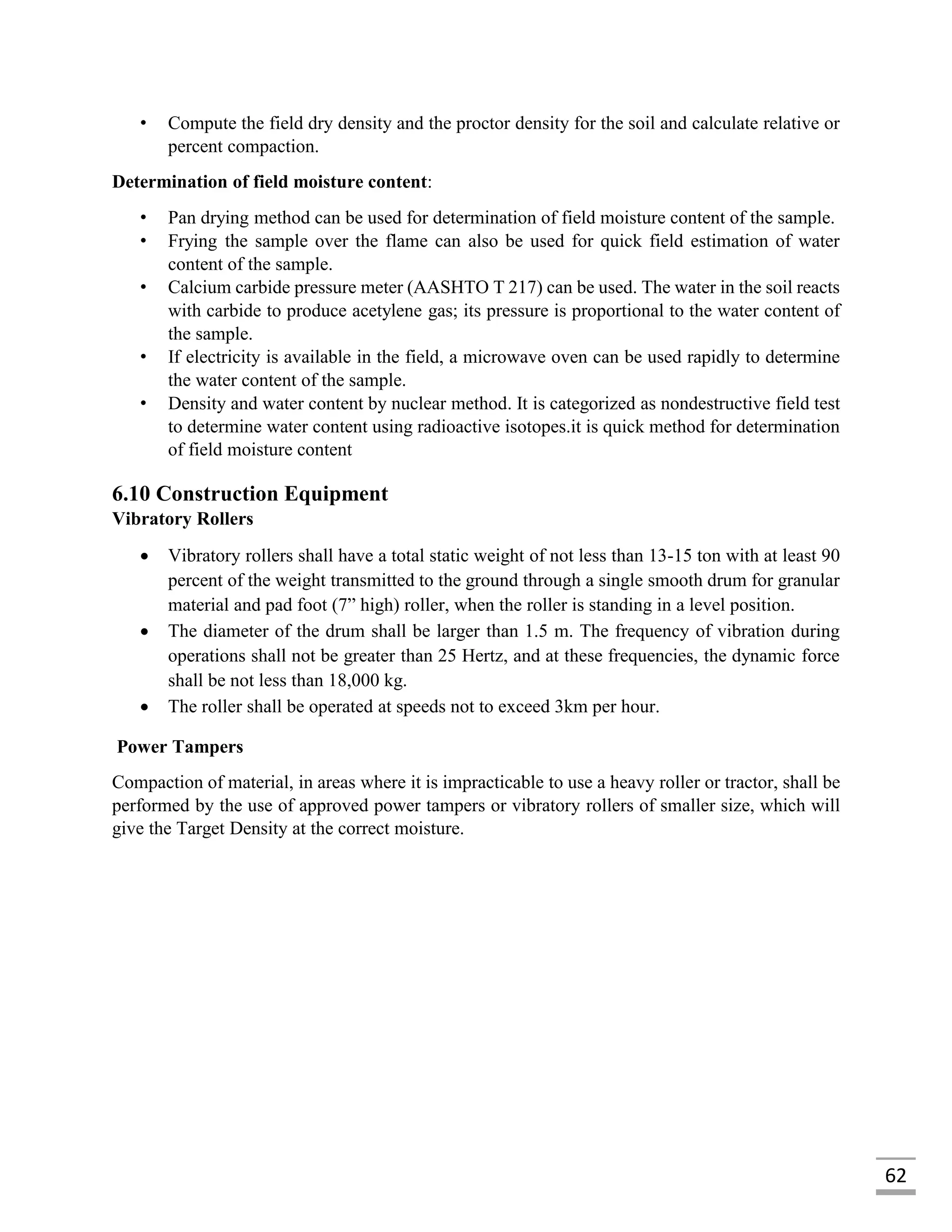 62
• Compute the field dry density and the proctor density for the soil and calculate relative or
percent compaction.
Determination of field moisture content:
• Pan drying method can be used for determination of field moisture content of the sample.
• Frying the sample over the flame can also be used for quick field estimation of water
content of the sample.
• Calcium carbide pressure meter (AASHTO T 217) can be used. The water in the soil reacts
with carbide to produce acetylene gas; its pressure is proportional to the water content of
the sample.
• If electricity is available in the field, a microwave oven can be used rapidly to determine
the water content of the sample.
• Density and water content by nuclear method. It is categorized as nondestructive field test
to determine water content using radioactive isotopes.it is quick method for determination
of field moisture content
6.10 Construction Equipment
Vibratory Rollers
 Vibratory rollers shall have a total static weight of not less than 13-15 ton with at least 90
percent of the weight transmitted to the ground through a single smooth drum for granular
material and pad foot (7” high) roller, when the roller is standing in a level position.
 The diameter of the drum shall be larger than 1.5 m. The frequency of vibration during
operations shall not be greater than 25 Hertz, and at these frequencies, the dynamic force
shall be not less than 18,000 kg.
 The roller shall be operated at speeds not to exceed 3km per hour.
Power Tampers
Compaction of material, in areas where it is impracticable to use a heavy roller or tractor, shall be
performed by the use of approved power tampers or vibratory rollers of smaller size, which will
give the Target Density at the correct moisture.
 
