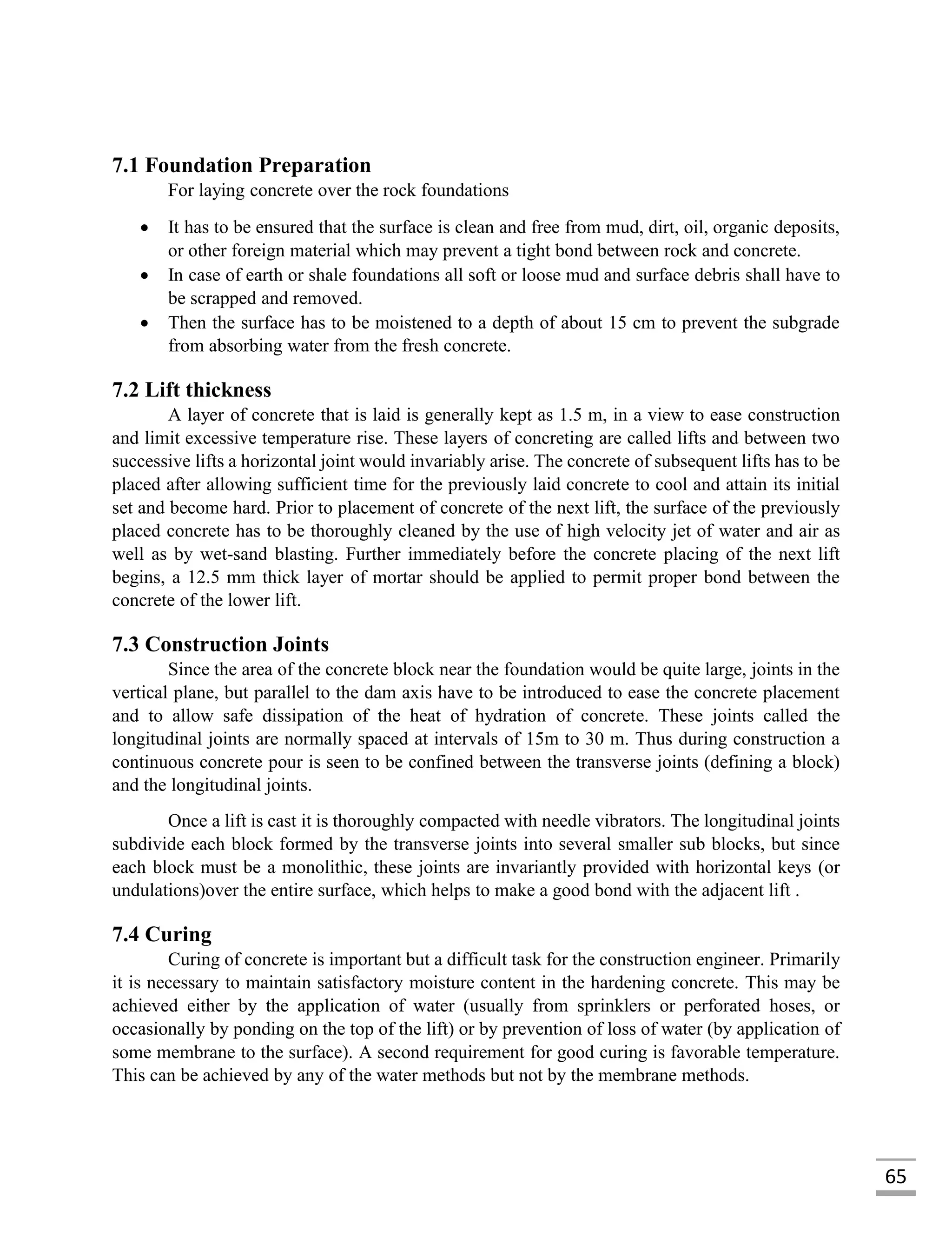 65
7.1 Foundation Preparation
For laying concrete over the rock foundations
 It has to be ensured that the surface is clean and free from mud, dirt, oil, organic deposits,
or other foreign material which may prevent a tight bond between rock and concrete.
 In case of earth or shale foundations all soft or loose mud and surface debris shall have to
be scrapped and removed.
 Then the surface has to be moistened to a depth of about 15 cm to prevent the subgrade
from absorbing water from the fresh concrete.
7.2 Lift thickness
A layer of concrete that is laid is generally kept as 1.5 m, in a view to ease construction
and limit excessive temperature rise. These layers of concreting are called lifts and between two
successive lifts a horizontal joint would invariably arise. The concrete of subsequent lifts has to be
placed after allowing sufficient time for the previously laid concrete to cool and attain its initial
set and become hard. Prior to placement of concrete of the next lift, the surface of the previously
placed concrete has to be thoroughly cleaned by the use of high velocity jet of water and air as
well as by wet-sand blasting. Further immediately before the concrete placing of the next lift
begins, a 12.5 mm thick layer of mortar should be applied to permit proper bond between the
concrete of the lower lift.
7.3 Construction Joints
Since the area of the concrete block near the foundation would be quite large, joints in the
vertical plane, but parallel to the dam axis have to be introduced to ease the concrete placement
and to allow safe dissipation of the heat of hydration of concrete. These joints called the
longitudinal joints are normally spaced at intervals of 15m to 30 m. Thus during construction a
continuous concrete pour is seen to be confined between the transverse joints (defining a block)
and the longitudinal joints.
Once a lift is cast it is thoroughly compacted with needle vibrators. The longitudinal joints
subdivide each block formed by the transverse joints into several smaller sub blocks, but since
each block must be a monolithic, these joints are invariantly provided with horizontal keys (or
undulations)over the entire surface, which helps to make a good bond with the adjacent lift .
7.4 Curing
Curing of concrete is important but a difficult task for the construction engineer. Primarily
it is necessary to maintain satisfactory moisture content in the hardening concrete. This may be
achieved either by the application of water (usually from sprinklers or perforated hoses, or
occasionally by ponding on the top of the lift) or by prevention of loss of water (by application of
some membrane to the surface). A second requirement for good curing is favorable temperature.
This can be achieved by any of the water methods but not by the membrane methods.
 