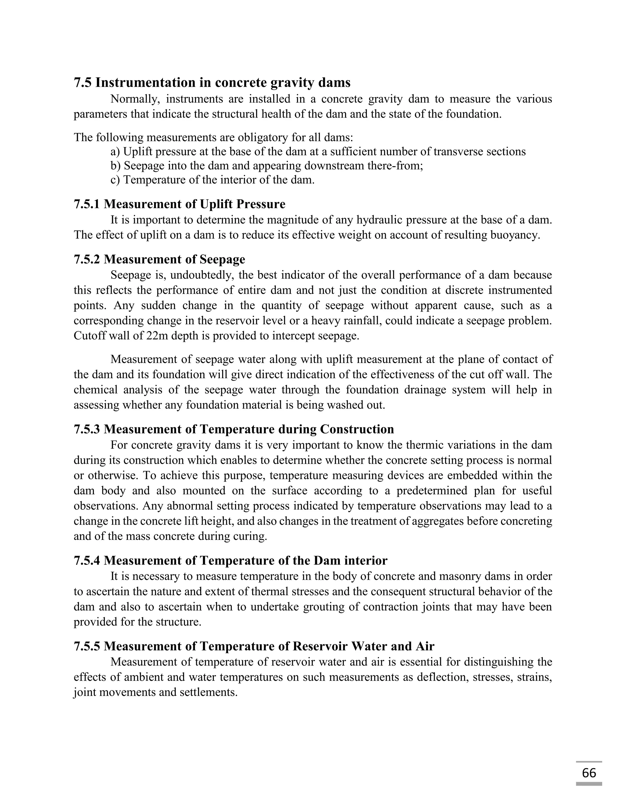 66
7.5 Instrumentation in concrete gravity dams
Normally, instruments are installed in a concrete gravity dam to measure the various
parameters that indicate the structural health of the dam and the state of the foundation.
The following measurements are obligatory for all dams:
a) Uplift pressure at the base of the dam at a sufficient number of transverse sections
b) Seepage into the dam and appearing downstream there-from;
c) Temperature of the interior of the dam.
7.5.1 Measurement of Uplift Pressure
It is important to determine the magnitude of any hydraulic pressure at the base of a dam.
The effect of uplift on a dam is to reduce its effective weight on account of resulting buoyancy.
7.5.2 Measurement of Seepage
Seepage is, undoubtedly, the best indicator of the overall performance of a dam because
this reflects the performance of entire dam and not just the condition at discrete instrumented
points. Any sudden change in the quantity of seepage without apparent cause, such as a
corresponding change in the reservoir level or a heavy rainfall, could indicate a seepage problem.
Cutoff wall of 22m depth is provided to intercept seepage.
Measurement of seepage water along with uplift measurement at the plane of contact of
the dam and its foundation will give direct indication of the effectiveness of the cut off wall. The
chemical analysis of the seepage water through the foundation drainage system will help in
assessing whether any foundation material is being washed out.
7.5.3 Measurement of Temperature during Construction
For concrete gravity dams it is very important to know the thermic variations in the dam
during its construction which enables to determine whether the concrete setting process is normal
or otherwise. To achieve this purpose, temperature measuring devices are embedded within the
dam body and also mounted on the surface according to a predetermined plan for useful
observations. Any abnormal setting process indicated by temperature observations may lead to a
change in the concrete lift height, and also changes in the treatment of aggregates before concreting
and of the mass concrete during curing.
7.5.4 Measurement of Temperature of the Dam interior
It is necessary to measure temperature in the body of concrete and masonry dams in order
to ascertain the nature and extent of thermal stresses and the consequent structural behavior of the
dam and also to ascertain when to undertake grouting of contraction joints that may have been
provided for the structure.
7.5.5 Measurement of Temperature of Reservoir Water and Air
Measurement of temperature of reservoir water and air is essential for distinguishing the
effects of ambient and water temperatures on such measurements as deflection, stresses, strains,
joint movements and settlements.
 