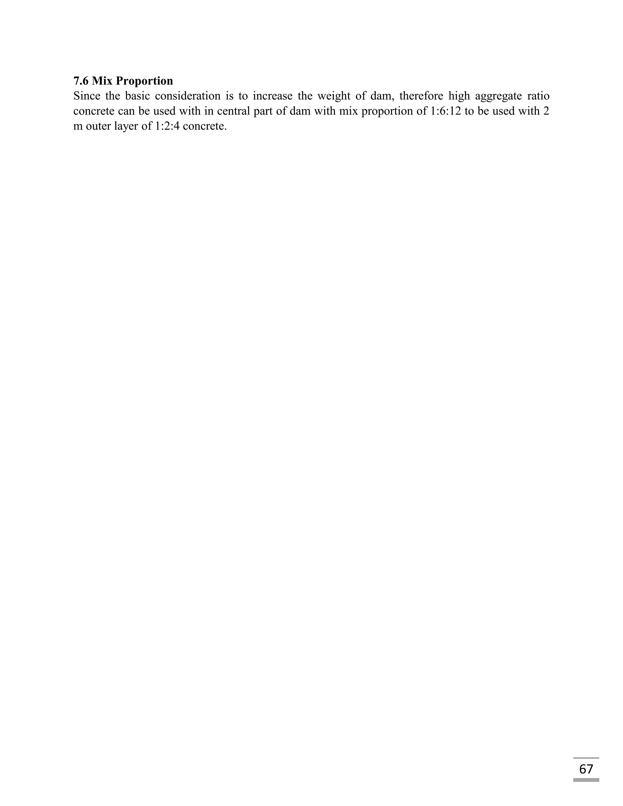 67
7.6 Mix Proportion
Since the basic consideration is to increase the weight of dam, therefore high aggregate ratio
concrete can be used with in central part of dam with mix proportion of 1:6:12 to be used with 2
m outer layer of 1:2:4 concrete.
 