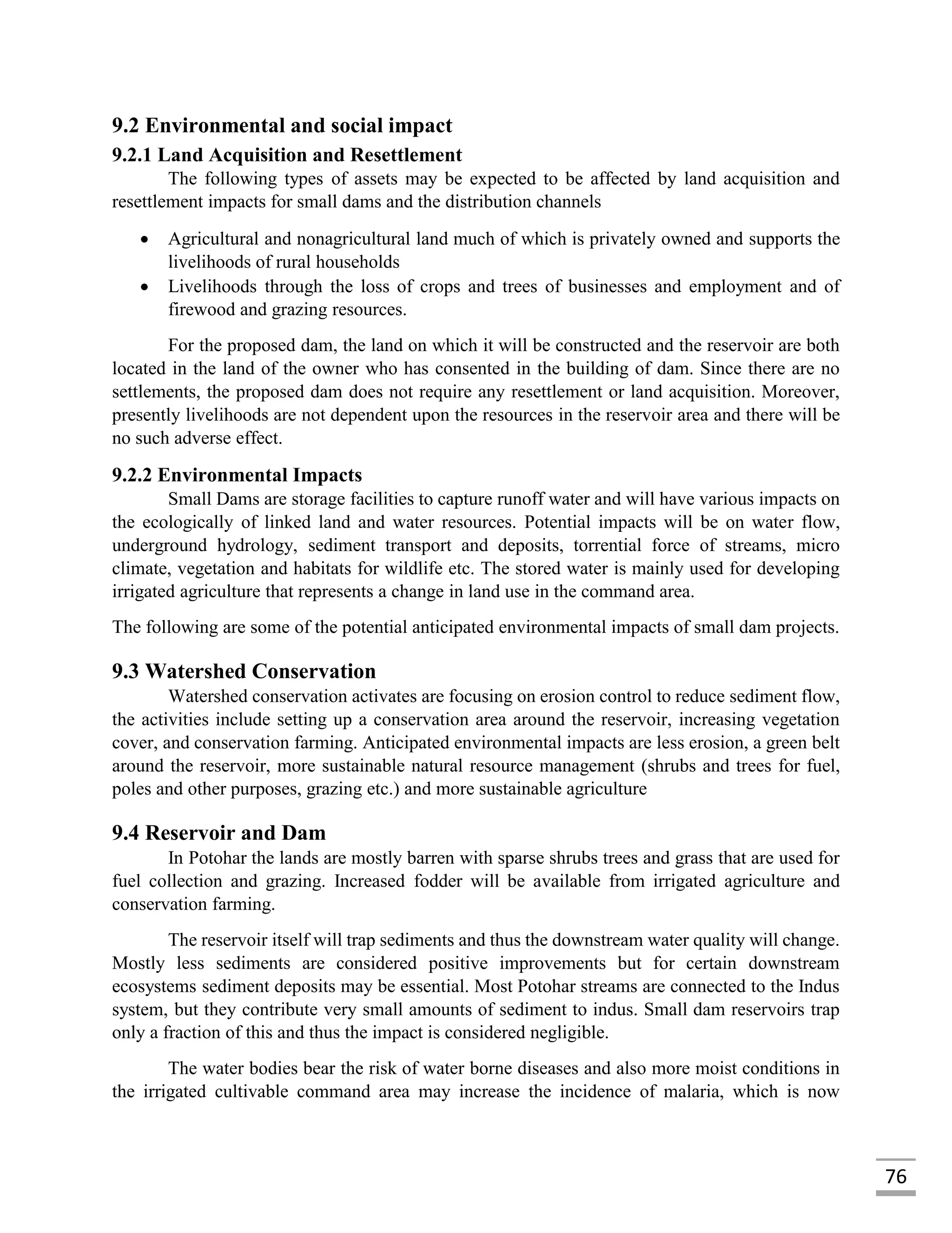 76
9.2 Environmental and social impact
9.2.1 Land Acquisition and Resettlement
The following types of assets may be expected to be affected by land acquisition and
resettlement impacts for small dams and the distribution channels
 Agricultural and nonagricultural land much of which is privately owned and supports the
livelihoods of rural households
 Livelihoods through the loss of crops and trees of businesses and employment and of
firewood and grazing resources.
For the proposed dam, the land on which it will be constructed and the reservoir are both
located in the land of the owner who has consented in the building of dam. Since there are no
settlements, the proposed dam does not require any resettlement or land acquisition. Moreover,
presently livelihoods are not dependent upon the resources in the reservoir area and there will be
no such adverse effect.
9.2.2 Environmental Impacts
Small Dams are storage facilities to capture runoff water and will have various impacts on
the ecologically of linked land and water resources. Potential impacts will be on water flow,
underground hydrology, sediment transport and deposits, torrential force of streams, micro
climate, vegetation and habitats for wildlife etc. The stored water is mainly used for developing
irrigated agriculture that represents a change in land use in the command area.
The following are some of the potential anticipated environmental impacts of small dam projects.
9.3 Watershed Conservation
Watershed conservation activates are focusing on erosion control to reduce sediment flow,
the activities include setting up a conservation area around the reservoir, increasing vegetation
cover, and conservation farming. Anticipated environmental impacts are less erosion, a green belt
around the reservoir, more sustainable natural resource management (shrubs and trees for fuel,
poles and other purposes, grazing etc.) and more sustainable agriculture
9.4 Reservoir and Dam
In Potohar the lands are mostly barren with sparse shrubs trees and grass that are used for
fuel collection and grazing. Increased fodder will be available from irrigated agriculture and
conservation farming.
The reservoir itself will trap sediments and thus the downstream water quality will change.
Mostly less sediments are considered positive improvements but for certain downstream
ecosystems sediment deposits may be essential. Most Potohar streams are connected to the Indus
system, but they contribute very small amounts of sediment to indus. Small dam reservoirs trap
only a fraction of this and thus the impact is considered negligible.
The water bodies bear the risk of water borne diseases and also more moist conditions in
the irrigated cultivable command area may increase the incidence of malaria, which is now
 