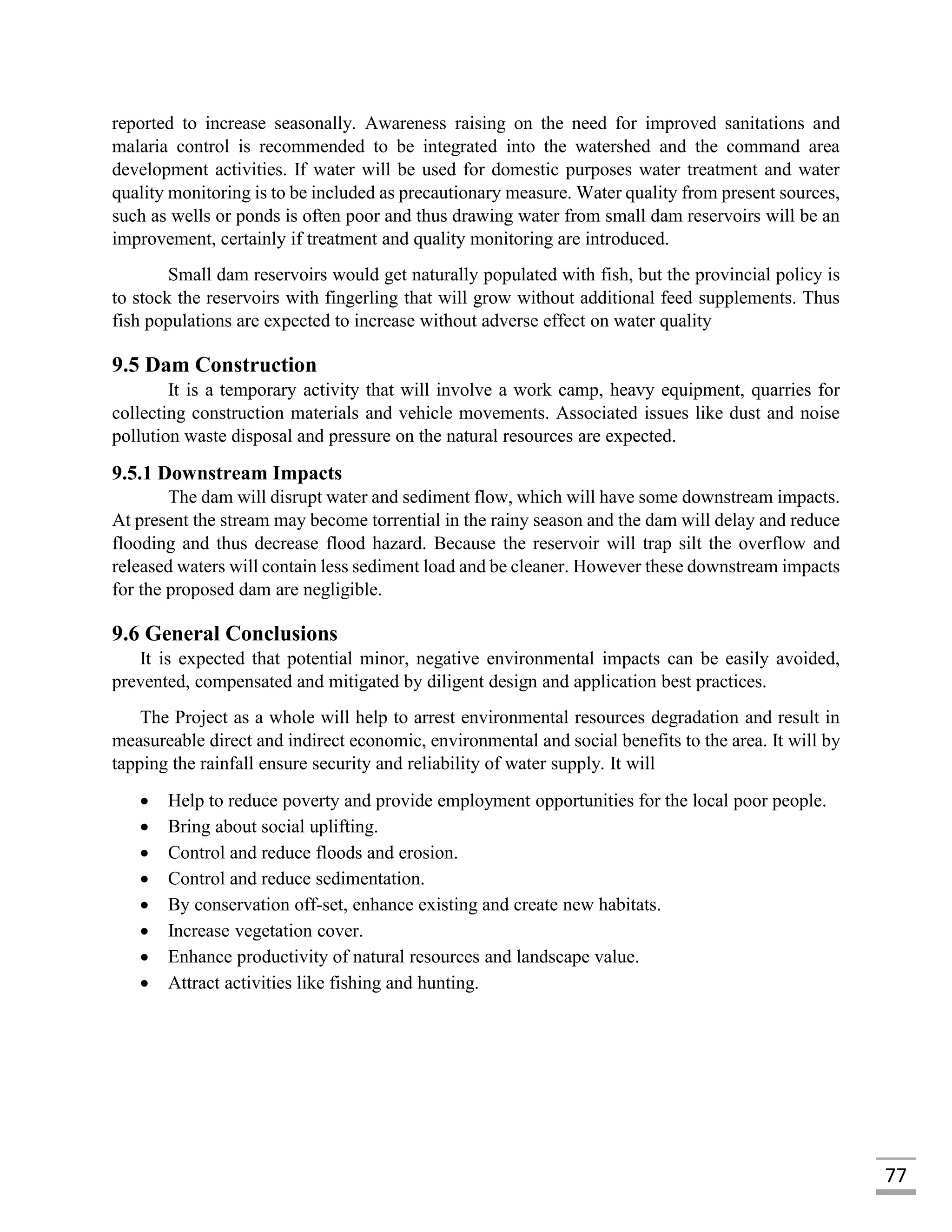 77
reported to increase seasonally. Awareness raising on the need for improved sanitations and
malaria control is recommended to be integrated into the watershed and the command area
development activities. If water will be used for domestic purposes water treatment and water
quality monitoring is to be included as precautionary measure. Water quality from present sources,
such as wells or ponds is often poor and thus drawing water from small dam reservoirs will be an
improvement, certainly if treatment and quality monitoring are introduced.
Small dam reservoirs would get naturally populated with fish, but the provincial policy is
to stock the reservoirs with fingerling that will grow without additional feed supplements. Thus
fish populations are expected to increase without adverse effect on water quality
9.5 Dam Construction
It is a temporary activity that will involve a work camp, heavy equipment, quarries for
collecting construction materials and vehicle movements. Associated issues like dust and noise
pollution waste disposal and pressure on the natural resources are expected.
9.5.1 Downstream Impacts
The dam will disrupt water and sediment flow, which will have some downstream impacts.
At present the stream may become torrential in the rainy season and the dam will delay and reduce
flooding and thus decrease flood hazard. Because the reservoir will trap silt the overflow and
released waters will contain less sediment load and be cleaner. However these downstream impacts
for the proposed dam are negligible.
9.6 General Conclusions
It is expected that potential minor, negative environmental impacts can be easily avoided,
prevented, compensated and mitigated by diligent design and application best practices.
The Project as a whole will help to arrest environmental resources degradation and result in
measureable direct and indirect economic, environmental and social benefits to the area. It will by
tapping the rainfall ensure security and reliability of water supply. It will
 Help to reduce poverty and provide employment opportunities for the local poor people.
 Bring about social uplifting.
 Control and reduce floods and erosion.
 Control and reduce sedimentation.
 By conservation off-set, enhance existing and create new habitats.
 Increase vegetation cover.
 Enhance productivity of natural resources and landscape value.
 Attract activities like fishing and hunting.
 