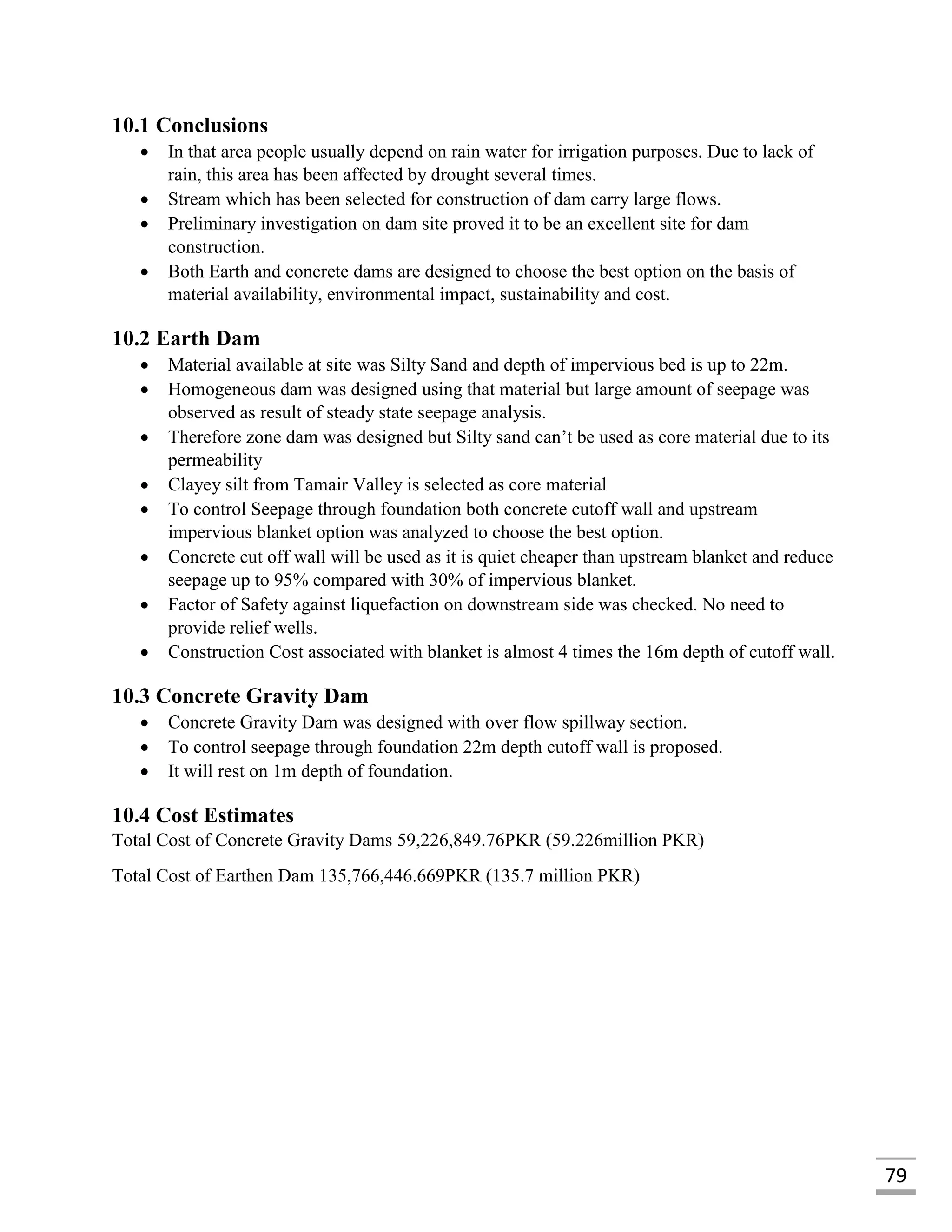 79
10.1 Conclusions
 In that area people usually depend on rain water for irrigation purposes. Due to lack of
rain, this area has been affected by drought several times.
 Stream which has been selected for construction of dam carry large flows.
 Preliminary investigation on dam site proved it to be an excellent site for dam
construction.
 Both Earth and concrete dams are designed to choose the best option on the basis of
material availability, environmental impact, sustainability and cost.
10.2 Earth Dam
 Material available at site was Silty Sand and depth of impervious bed is up to 22m.
 Homogeneous dam was designed using that material but large amount of seepage was
observed as result of steady state seepage analysis.
 Therefore zone dam was designed but Silty sand can’t be used as core material due to its
permeability
 Clayey silt from Tamair Valley is selected as core material
 To control Seepage through foundation both concrete cutoff wall and upstream
impervious blanket option was analyzed to choose the best option.
 Concrete cut off wall will be used as it is quiet cheaper than upstream blanket and reduce
seepage up to 95% compared with 30% of impervious blanket.
 Factor of Safety against liquefaction on downstream side was checked. No need to
provide relief wells.
 Construction Cost associated with blanket is almost 4 times the 16m depth of cutoff wall.
10.3 Concrete Gravity Dam
 Concrete Gravity Dam was designed with over flow spillway section.
 To control seepage through foundation 22m depth cutoff wall is proposed.
 It will rest on 1m depth of foundation.
10.4 Cost Estimates
Total Cost of Concrete Gravity Dams 59,226,849.76PKR (59.226million PKR)
Total Cost of Earthen Dam 135,766,446.669PKR (135.7 million PKR)
 