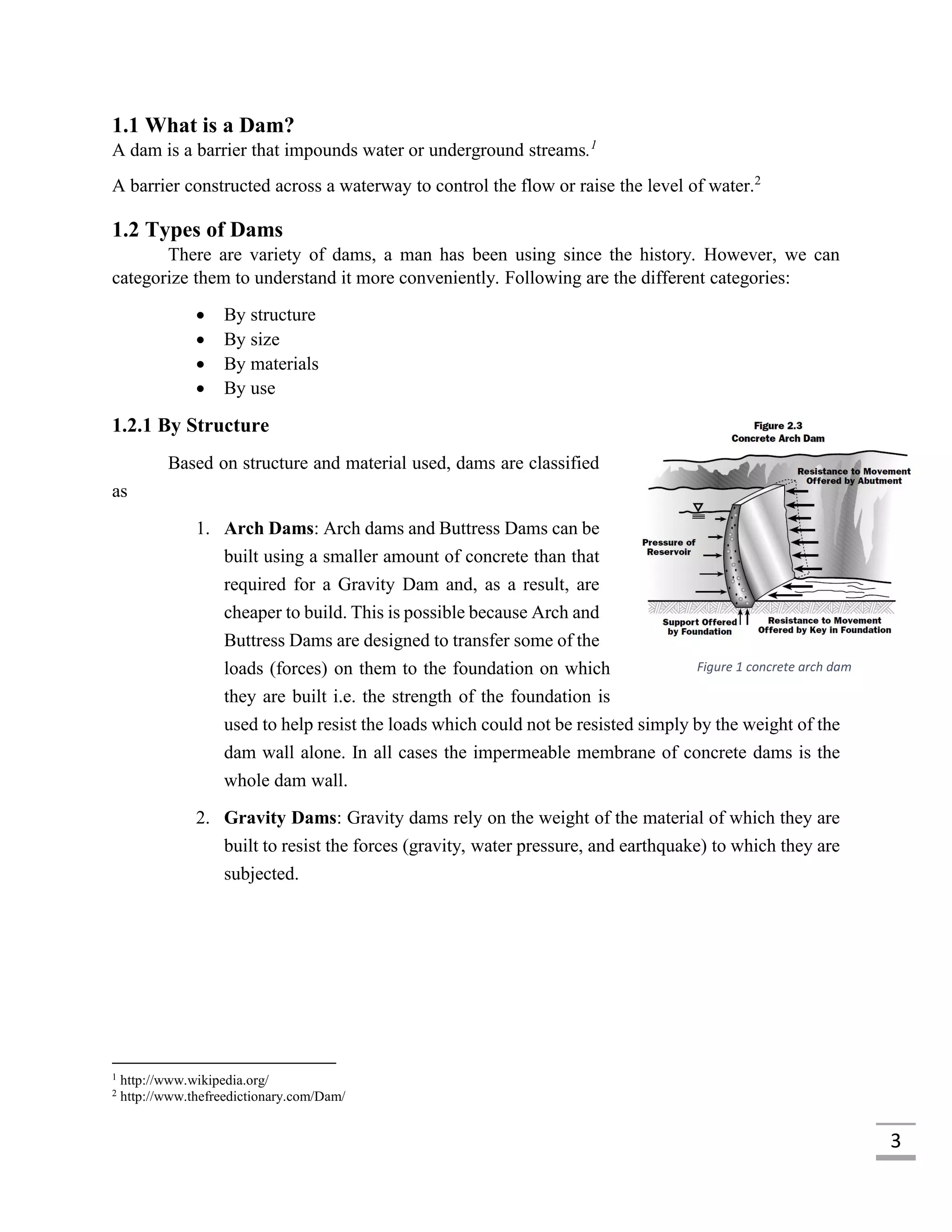 3
1.1 What is a Dam?
A dam is a barrier that impounds water or underground streams.1
A barrier constructed across a waterway to control the flow or raise the level of water.2
1.2 Types of Dams
There are variety of dams, a man has been using since the history. However, we can
categorize them to understand it more conveniently. Following are the different categories:
 By structure
 By size
 By materials
 By use
1.2.1 By Structure
Based on structure and material used, dams are classified
as
1. Arch Dams: Arch dams and Buttress Dams can be
built using a smaller amount of concrete than that
required for a Gravity Dam and, as a result, are
cheaper to build. This is possible because Arch and
Buttress Dams are designed to transfer some of the
loads (forces) on them to the foundation on which
they are built i.e. the strength of the foundation is
used to help resist the loads which could not be resisted simply by the weight of the
dam wall alone. In all cases the impermeable membrane of concrete dams is the
whole dam wall.
2. Gravity Dams: Gravity dams rely on the weight of the material of which they are
built to resist the forces (gravity, water pressure, and earthquake) to which they are
subjected.
1
http://www.wikipedia.org/
2
http://www.thefreedictionary.com/Dam/
Figure 1 concrete arch dam
 