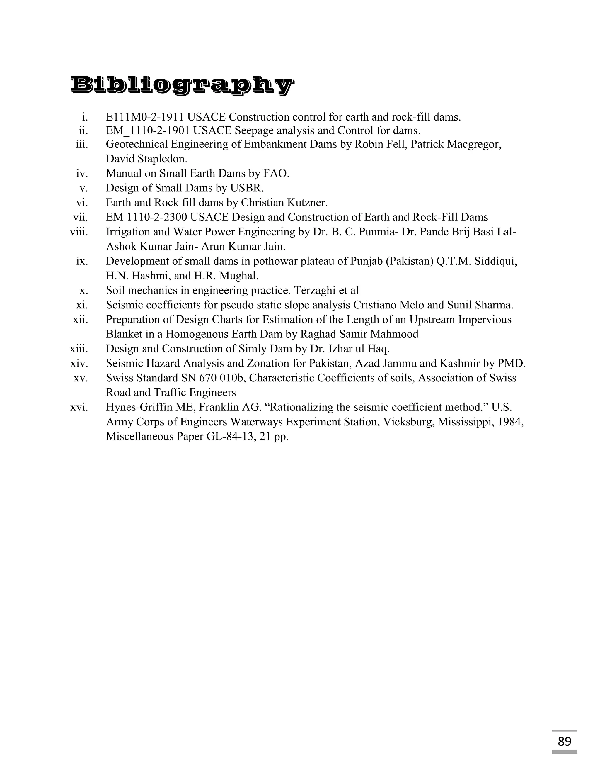 89
Bibliography
i. E111M0-2-1911 USACE Construction control for earth and rock-fill dams.
ii. EM_1110-2-1901 USACE Seepage analysis and Control for dams.
iii. Geotechnical Engineering of Embankment Dams by Robin Fell, Patrick Macgregor,
David Stapledon.
iv. Manual on Small Earth Dams by FAO.
v. Design of Small Dams by USBR.
vi. Earth and Rock fill dams by Christian Kutzner.
vii. EM 1110-2-2300 USACE Design and Construction of Earth and Rock-Fill Dams
viii. Irrigation and Water Power Engineering by Dr. B. C. Punmia- Dr. Pande Brij Basi Lal-
Ashok Kumar Jain- Arun Kumar Jain.
ix. Development of small dams in pothowar plateau of Punjab (Pakistan) Q.T.M. Siddiqui,
H.N. Hashmi, and H.R. Mughal.
x. Soil mechanics in engineering practice. Terzaghi et al
xi. Seismic coefficients for pseudo static slope analysis Cristiano Melo and Sunil Sharma.
xii. Preparation of Design Charts for Estimation of the Length of an Upstream Impervious
Blanket in a Homogenous Earth Dam by Raghad Samir Mahmood
xiii. Design and Construction of Simly Dam by Dr. Izhar ul Haq.
xiv. Seismic Hazard Analysis and Zonation for Pakistan, Azad Jammu and Kashmir by PMD.
xv. Swiss Standard SN 670 010b, Characteristic Coefficients of soils, Association of Swiss
Road and Traffic Engineers
xvi. Hynes-Griffin ME, Franklin AG. “Rationalizing the seismic coefficient method.” U.S.
Army Corps of Engineers Waterways Experiment Station, Vicksburg, Mississippi, 1984,
Miscellaneous Paper GL-84-13, 21 pp.
 