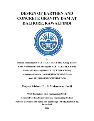 DESIGN OF EARTHEN AND
CONCRETE GRAVITY DAM AT
DALHORE, RAWALPINDI
By
Sarmad Shakeel (2010-NUST-SCEE-BE-CE-166) (Group Leader)
Rana Muhammad Saad Khan (2010-NUST-SCEE-BE-CE-149)
Zeeshan Ul Hassan (2010-NUST-SCEE-BE-CE-214)
Muhammad Mohsin (2010-NUST-SCEE-BE-CE-111)
Asad Ali (2010-NUST-SCEE-BE-CE-28)
Project Advisor: Dr. S. Muhammad Jamil
NUST Institute of Civil Engineering (NICE)
School of Civil and Environmental Engineering (SCEE)
National University of Science and Technology (NUST), Sector H-12,
Islamabad
2014
 