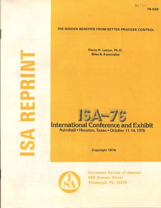 I
tM. (v
76-528
THE HIDDEN BENEFITS FROM BETTER PROCESS CONTROL
Pierre R. Latour, Ph.D.
Biles & Associates
ISA~ IInternational Conference and Exhibit
Astrohall • Houston, Texas • October 11-14, 1976
Copyright 1976
In trument Society of America
400 Stanwix Street
Pitt burg , Pa. 15222
 