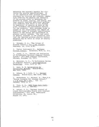 determine the economic benefit for vio-
lating the quality specifications. It
is our impression that process control
engineers by training and interest, empha-
size modeling the physics and chemistry
of the process plant to determine the
effects on yield, quality, and energy, but
they usually overlook additional perform-
ance modeling work which is not related
to chemistry, or physics as much as the
plant economics and performance factors
for the products. More extended study is
needed on the relationship and impact of
different types of economic specification
models on the design and performance of
process control systems. The last point
of general interest is the potential fact
that the improved process quality control
benefits may be twice as large as usually
predicted.
1. Shinsky, F. G., "The Values of
Process Control," Oil & Gas Journal.
February, 18, 1974, p.80.
2. Taylor Instrument Co., Refinery
Process Control. Rochester, N.Y., p. 2-1.
3. Jones, C. A., "Review and Evaluation
of Philadelphia Refinery Computer Control
system," 1973 NPRA Computer Conference,
Chicago, November 15, 1973.
4. Walraven, G. 0., "A Performance Review
of Computer Control," Instrumentation
Technology. July, 1972, p. 55.
5. Denn, M. M, Optimization by
Variational Methods. McGraw-Hill,
New York, 1969.
6. Athans, M. & Falb, P. L., Optimal
Control. McGraw-Hill, New York, 1966.
7. Kestenbaum, A., Shinnar,
"Design Concepts for Process
I & EC Proc Des & Dev V15
January, 1976, p. 2.
R., Thau ,F .E .
Control,"
nl,
8. Foss, A. A., IEEE Trans Auto Contr.
December, 1973, p. 646-652.
9. Latour, P. R., "Optimal Control of
Linear Multivariable Plants with Constant
Disturbances," 1971 JACC, Washington
University, St. Louis, Mo.,
August 13, 1971.
520
11
 