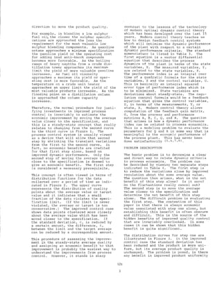 direction to move the product quality.
For example, in blending a low sulphur
fuel oi~ the closer the sulphur sp~cifi-
cations are approached the less the
requirement for the most valuable low
sulphur blending components. As gasoline
octane approaches a minimum specification
the gasoline yield or the operating cost
for adding lead anti-knock compounds
becomes more favorable. As the boiling
range of heavy naphtha from a crude dis-
tillation tower approaches its maximum
limit the yield of more valuable gasoline
increases. As fuel oil viscosity
approaches a maximum its yield or oper-
ating cost is more favorable. As the
temperature on a crude unit heater
approaches an upper limit the yield of the
most valuable products increases. As the
flooding point on a distillation column
is approached the column capacity
increases.
Therefore, the normal procedure for justi-
fying investments in improved process
control is invariably to estimate the
economic improvement by moving the average
value closer to the specification, and
this is a steady-state concept that really
relates to changing from the second curve
to the third curve in Figure 1. The
process control system is usually viewed
as a device that will allow that second
step by shrinking the transient variations
from the first to the second curve. In
fact, no economic benefits are credited
for that first step alone, based on
improved dynamic performance. Only the
second step of moving the average value
close to the specification is deemed to
give an economic benefit. The first step
is considered a necessary prerequisite.
This concept is often viewed in terms of
distribution functions for the data
collected over a period of time as indi-
cated in Figure 2. The upper curve
represents the distribution of quality
points about the average value or target
value and it indicates that a small
fraction of the data violates the speci-
fication limit. (If the limit is never
violated, the average or target is too
conservative.) The improved control case
shows data points clustered more closely
about the average value which has been
moved closer to the specification. If
the standard deviation, 0, is reduced by
a certain amount, the difference, ~,
between the limit and the target average
can be reduced by a corresp.onding amount.
This procedure of assessing the improve-
ment in the steady-state average quality
and assigning an economic benefit to that
improvement is probably the easiest way to
understand the improvements from process
control. However, it stands in sharp
contrast to the lessons of the technology
of modern optimal dynamic control theory
which has been developed over the last 15
years. Modern control theory teaches us
how to design feedback control systems
which will optimize the dynamic performance
of the plant with respect to a certain
dynamic performance criteria. The standard
nomenclature is listed in Table 3. The
first equation is a vector differential
equation that describes the process
dynamics of the plant in terms of the state
variables, x. The measured variables, Y,
are related to the state variables, X.
The performance index is an integral over
time of a quadratic formula for the state
variables, X and the control variables, U.
This is basically an integral squared
error type of performance index which is
to be minimized. State variables are
deviations about steady-state. The regu-
lation control formula would be a feedback
equation that gives the control variables,
U, in terms of the measurements, Y, or
state, X. Modern control theory allows
computation of the feedback gain matrix,
G, from the process and performance
matrices A, B, C, Q, and R. The question
that arises is how a dynamic performance
index can be related to process economics.
This is a modeling problem to evaluate the
parameters for Q and R in some way that is
meaningful to the economic performance of
the process plant. This has never been
done satisfactorily (5,6,7,8).
PROBLEM DESCRIPTION
The basic problem is to determine a clear
and direct way to relate dynamic criteria
to process economics. The problem can
be described by viewing two separate steps
indicated in Table 4. The first step is
to reduce the variations alone by improved
regulation about the same average value.
The question then arises, what is the net
benefit of this step alone? Is it zero?
Do the fluctuations really cancel out?
The second step is to move the average
value closer to the specification and
determine the net benefit of this step
alone. The difficult problem is evaluating
the first step. The contention of this
paper is that there is always economic
value associated with step one alone, but
establishing this benefit is often obscure
and difficult. This is the source of the
hidden benefits of improved quality control
that are invariably overlooked. In some
cases it can be shown that this hidden
benefit is quite significant.
The distribution curves for step one are
illustrated in Figure 3. In the improved
control case the standard deviation has
been reduced and the product is more uni-
form, but its average product quality is
unchanged. The problem is posed, is there
any benefit in improved product uniformity
528
3
 