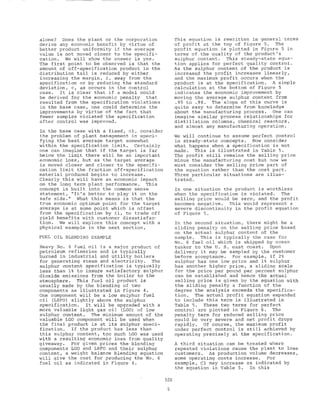 alone? Does the plant or the corporation
derive any economic benefit by virtue of
better product uniformity if the average
value is not moved closer to the specifi-
cation. We will show the answer is yes.
The first point to be observed is that the
amount of off-specification product in the
distribution tail is reduced by either
increasing the margin, 6, away from the
specification or by reducing the standard
deviation, 0, as occurs in the control
case. It is clear that if a model could
be derived for the economic penalty that
resulted from the specification violations
in the base case, one could determine the
improvements by virtue of the fact that
fewer samples violated the specification
after control was improved.
In the base case with a fixed, 01, consider
the problem of plant management in speci-
fying the best average target somewhat
within the specification limit. Certainly
one can imagine that if the target is far
below the limit there will be an important
economic loss, but as the target average
is moved closer and closer to the specifi-
cation limit the fraction off-specification
material produced begins to increase.
Clearly this will have an economic impact
on the long term plant performance. This
concept is built into the cornmon sense
statement, "It's better to play it on the
safe side." What this means is that the
true economic optimum point for the target
average is at some point which is offset
from the specification by 61, to trade off
yield benefits with customer dissatisfac-
tion. We will explore this concept with a
physical example in the next section,
FUEL OIL BLENDING EXAMPLE
Heavy No. 6 fuel oil is a major product of
petroleum refineries and is typically
burned in industrial and utility boilers
for generating steam and electricity. The
sulphur content specification is typically
less than 1% to insure satisfactory sulphur
dioxide emissions from the boiler to the
atmosphere. This fuel oil product is
usually made by the blending of two
components as illustrated in Figure 4.
One component will be a low sulphur fuel
oil (LSFO) slightly above the sulphur
specification. It will be upgraded with a
more valuable light gas oil (LGO) of low
sulphur content. The minimum amount of the
valuable LGO component will be used when
the final product is at its sulphur speci-
fication. If the product has less than
this sulphur content, too much LGO was used
with a resulting economic loss from quality
giveaway. For given prices the blending
components LGO and LSFO and their sulphur
content, a weight balance blending equation
will give the cost for producing the No. 6
fuel oil as indicated in Figure 4.
This equation is rewritten in general terms
of profit at the top of Figure 5. The
profit equation is plotted in Figure 5 in
terms of the quality of the product's
sulphur content. This steady-state equa-
tion applies for perfect quality control.
As the sulphur content of the product is
increasep the profit increases linearly,
and the maximum profit occurs when the
product is at the specification. A simple
calculation at the bottom of Figure 5
indicates the economic improvement by
moving the average sulphur content from
.95 to .98. The slope of this curve is
quite easy to determine from knowledge
about the manufacturing process. One can
imagine similar process relationships for
distillation columns, chemical reactors,
and almost any manufacturing operation.
We will continue to assume perfect control
in steady-state concepts. Now consider
what happens when a specification is not
made. This is illustrated in Table 5.
The profit still remains the selling price
minus the manufacturing cost but now we
must consider the selling price part of
the equation rather than the cost part.
Three particular situations are illus-
trated.
In one situation the product is worthless
when the specification is violated. The
selling price would be zero, and the profit
becomes negative. This would represent a
severe discontinuity in the profit equation
of Figure 5.
In the second situation, there might be a
sliding penalty on the selling price based
on the actual sulphur content of the
sample. This is typically the case for
No. 6 fuel oil which is shipped by ocean
tanker to the U. S. east coast. Upon
delivery it may be sampled by the customer
before acceptance. For example, if 2%
sulphur has one low price and 1% sulphur
has another higher price, a sliding scale
for the price per pound per percent sulphur
can be established and hence the actual
selling price is given by the equation with
the sliding penalty a function of the
degree the analysis exceeds the specifica-
tion. The actual profit equation expanded
to include this term is illustrated in
Table 5. These two terms for perfect
control are plotted in Figure 6. The
penalty term for reduced selling price
could be very severe and net profit drops
rapidly. Of course, the maximum profit
under perfect control is still achieved by
operating precisely at the specification.
A third situation can be treated where
repeated violations cause the plant to lose
customers. As production volume decreases,
some operating costs increase. For
example, Cl may increase as indicated by
the equation in Table 5. In this
528
5
 