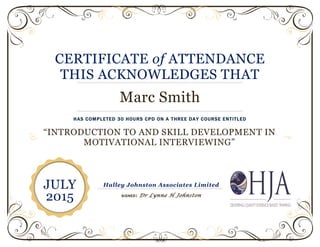 CERTIFICATE of ATTENDANCE
THIS ACKNOWLEDGES THAT
Marc Smith
HAS COMPLETED 30 HOURS CPD ON A THREE DAY COURSE ENTITLED
“INTRODUCTION TO AND SKILL DEVELOPMENT IN
MOTIVATIONAL INTERVIEWING”
Halley Johnston Associates Limited
SIGNED: Dr Lynne H Johnston
JULY
2015
 
