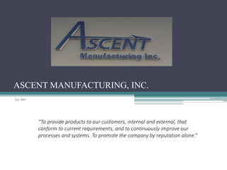 ASCENT MANUFACTURING, INC.
Est. 2001
“To provide products to our customers, internal and external, that
conform to current requirements, and to continuously improve our
processes and systems. To promote the company by reputation alone.”
 