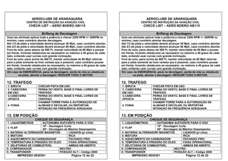 AEROCLUBE DE ARARAQUARA AEROCLUBE DE ARARAQUARA
CENTRO DE INSTRUÇÃO DA AVIAÇÃO CIVIL CENTRO DE INSTRUÇÃO DA AVIAÇÃO CIVIL
CHECK LIST – AERO BOERO AB115 CHECK LIST – AERO BOERO AB115
Brifieng de Decolagem Brifieng de Decolagem
Uma vez alinhado aplicar toda a potência e checar 2200 RPM +/- 50RPM no
mínimo, caso contrário abortar decolagem.
Uma vez alinhado aplicar toda a potência e checar 2200 RPM +/- 50RPM no
mínimo, caso contrário abortar decolagem.
Até 1/3 da pista a velocidade deverá alcançar 30 Mph, caso contrário abortar. Até 1/3 da pista a velocidade deverá alcançar 30 Mph, caso contrário abortar.
Até 2/3 da pista a velocidade deverá alcançar 60 Mph, caso contrário abortar. Até 2/3 da pista a velocidade deverá alcançar 60 Mph, caso contrário abortar.
Fora do solo, pane abaixo de 500 Ft, manter velocidade de 60 Mph e pousar
em frente, livrando obstáculos se necessário no máximo a 45 graus de cada
lado, evitando usar curvas com grande inclinação.
Fora do solo, pane abaixo de 500 Ft, manter velocidade de 60 Mph e pousar
em frente, livrando obstáculos se necessário no máximo a 45 graus de cada
lado, evitando usar curvas com grande inclinação.
Fora do solo, pane acima de 500 Ft, manter velocidade de 60 Mph retornar
para a pista somente se tiver certeza que é possível, caso contrário pousar
em frente, livrando obstáculos se necessário, no máximo a 45 graus de cada
lado, evitando usar curvas com grande inclinação.
Fora do solo, pane acima de 500 Ft, manter velocidade de 60 Mph retornar
para a pista somente se tiver certeza que é possível, caso contrário pousar
em frente, livrando obstáculos se necessário, no máximo a 45 graus de cada
lado, evitando usar curvas com grande inclinação.
Em caso de EMERGÊNCIA, pane na decolagem, perda de reta ou obstáculo Em caso de EMERGÊNCIA, pane na decolagem, perda de reta ou obstáculo
na pista, abortar a decolagem: REDUZIR TODO O MOTOR. na pista, abortar a decolagem: REDUZIR TODO O MOTOR.
12. TRAFEGO 12. TRAFEGO
1. BIRUTA CHECAR PISTA EM USO 1. BIRUTA CHECAR PISTA EM USO
2. CABECEIRA
EM USO
PERNA DO VENTO, BASE E FINAL LIVRES DE
TRÁFEGO
2. CABECEIRA
EM USO
PERNA DO VENTO, BASE E FINAL LIVRES DE
TRÁFEGO
3.CABECEIRA
OPOSTA
PERNA DO VENTO, BASE E FINAL LIVRES DE
TRÁFEGO
3.CABECEIRA
OPOSTA
PERNA DO VENTO, BASE E FINAL LIVRES DE
TRÁFEGO
CHAMAR TORRE PARA A AUTORIZAÇÃO DE
ALINHAR E DECOLAR, OU REPORTAR
INTENÇÃO NA FREQUÊNCIA ADEQUADA
CHAMAR TORRE PARA A AUTORIZAÇÃO DE
ALINHAR E DECOLAR, OU REPORTAR
INTENÇÃO NA FREQUÊNCIA ADEQUADA
4. FONIA 4. FONIA
13. EM POSIÇÃO 13. EM POSIÇÃO
CHEQUE DE SEGURANÇA CHEQUE DE SEGURANÇA
1. LIQUIDÔMETROS AUTONOMIA SUFICENTE PARA O VOO 1. LIQUIDÔMETROS AUTONOMIA SUFICENTE PARA O VOO
15º - Decolagem Curta 15º - Decolagem Curta
2. FLAP
30º - Decolagem de Máximo Desempenho
2. FLAP
30º - Decolagem de Máximo Desempenho
3. BATERIA/ ALTERNADOR/ MAGNETOS LIGADOS (p/ cima) 3. BATERIA/ ALTERNADOR/ MAGNETOS LIGADOS (p/ cima)
4. MISTURA RICA 4. MISTURA RICA
5. AQUECIMENTO DO CARBURADOR FECHADO/ FRIO 5. AQUECIMENTO DO CARBURADOR FECHADO/ FRIO
6. TEMPERATURA E PRESSÃO DO ÓLEO FAIXA OPERACIONAL 6. TEMPERATURA E PRESSÃO DO ÓLEO FAIXA OPERACIONAL
7. SELETORAS DE COMBUSTÍVEL AMBAS EM ABERTO 7. SELETORAS DE COMBUSTÍVEL AMBAS EM ABERTO
8. COMPENSADOR NEUTRO 8. COMPENSADOR NEUTRO
9. TRANSPONDER POSIÇÃO ALT – Código 2000 9. TRANSPONDER POSIÇÃO ALT – Código 2000
IMPRESSO 0830301 Página 12 de 22 IMPRESSO 0830301 Página 12 de 22
 