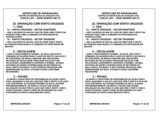 AEROCLUBE DE ARARAQUARA AEROCLUBE DE ARARAQUARA
CENTRO DE INSTRUÇÃO DA AVIAÇÃO CIVIL CENTRO DE INSTRUÇÃO DA AVIAÇÃO CIVIL
CHECK LIST – AERO BOERO AB115 CHECK LIST – AERO BOERO AB115
22. OPERAÇÃO COM VENTO CRUZADO 22. OPERAÇÃO COM VENTO CRUZADO
1- TÁXI 1- TÁXI
1a – VENTO CRUZADO – SETOR DIANTEIRO 1a – VENTO CRUZADO – SETOR DIANTEIRO
- USE O AILERON DA ASA DO LADO DE ONDE VEM O VENTO NA
POSIÇÃO PARA CIMA E COMANDO DO PROFUNDOR NA
POSIÇÃO ATRÁS.
- USE O AILERON DA ASA DO LADO DE ONDE VEM O VENTO NA
POSIÇÃO PARA CIMA E COMANDO DO PROFUNDOR NA
POSIÇÃO ATRÁS.
1b – VENTO CRUZADO – SETOR TRASEIRO 1b – VENTO CRUZADO – SETOR TRASEIRO
- USE O AILERON DA ASA DO LADO DE ONDE VEM O VENTO
NA POSIÇÃO PARA BAIXO E O COMANDO DO PROFUNDOR EM
NEUTRO.
- USE O AILERON DA ASA DO LADO DE ONDE VEM O VENTO
NA POSIÇÃO PARA BAIXO E O COMANDO DO PROFUNDOR EM
NEUTRO.
2 – DECOLAGEM 2 – DECOLAGEM
- USAR O PROCEDIMENTO NORMAL, OU SEJA, DEFLETIR O
COMANDO DO AILERON PARA O LADO DO VENTO E APLICAR O
PÉ CONTRÁRIO, DE MODO A MANTER UMA TRAJETÓRIA
RETILÍNEA NA DECOLAGEM. PROCURAR DECOLAR COM
VELOCIDADE LIGEIRAMENTE SUPERIOR À NORMAL, (65 Mph)
EVITANDO-SE ASSIM A POSSIBILIDADE DE RETORNAR AO
SOLO, NESTA SITUAÇÃO, O QUE PODERIA PROVOCAR UMA
DERRAPAGEM, NO SOLO. UTILIZAR FLAPES CONFORME
NECESSÁRIO.
- USAR O PROCEDIMENTO NORMAL, OU SEJA, DEFLETIR O
COMANDO DO AILERON PARA O LADO DO VENTO E APLICAR O
PÉ CONTRÁRIO, DE MODO A MANTER UMA TRAJETÓRIA
RETILÍNEA NA DECOLAGEM. PROCURAR DECOLAR COM
VELOCIDADE LIGEIRAMENTE SUPERIOR À NORMAL, (65 Mph)
EVITANDO-SE ASSIM A POSSIBILIDADE DE RETORNAR AO
SOLO, NESTA SITUAÇÃO, O QUE PODERIA PROVOCAR UMA
DERRAPAGEM, NO SOLO. UTILIZAR FLAPES CONFORME
NECESSÁRIO.
3 – POUSO 3 – POUSO
- ALINHAR A TRAJETÓRIA DE APROXIMAÇÃO DO AVIÃO COM A
PISTA, BAIXANDO A ASA DO LADO QUE VEM O VENTO E APLICAR
O PÉ CONTRÁRIO. AO CHEGAR PRÓXIMO AO SOLO, ALINHAR
PROGRESSIVAMENTE, DE MODO A TOCAR COM LIGEIRA
INCLINAÇÃO DA ASA PARA O LADO QUE VEM O VENTO. COM O
AVIÃO POUSADO, USAR O FREIO SE NECESSÁRIO DO LADO
CONTRÁRIO AO VENTO PARA MANTER A RETA.
- ALINHAR A TRAJETÓRIA DE APROXIMAÇÃO DO AVIÃO COM A
PISTA, BAIXANDO A ASA DO LADO QUE VEM O VENTO E APLICAR
O PÉ CONTRÁRIO. AO CHEGAR PRÓXIMO AO SOLO, ALINHAR
PROGRESSIVAMENTE, DE MODO A TOCAR COM LIGEIRA
INCLINAÇÃO DA ASA PARA O LADO QUE VEM O VENTO. COM O
AVIÃO POUSADO, USAR O FREIO SE NECESSÁRIO DO LADO
CONTRÁRIO AO VENTO PARA MANTER A RETA.
IMPRESSO 0830301 Página 17 de 22 IMPRESSO 0830301 Página 17 de 22
 