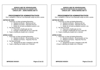AEROCLUBE DE ARARAQUARA AEROCLUBE DE ARARAQUARA
CENTRO DE INSTRUÇÃO DA AVIAÇÃO CIVIL CENTRO DE INSTRUÇÃO DA AVIAÇÃO CIVIL
CHECK LIST – AERO BOERO AB115 CHECK LIST – AERO BOERO AB115
PROCEDIMENTOS ADMINISTRATIVOS PROCEDIMENTOS ADMINISTRATIVOS
Obs: É obrigatório o Piloto ter a sua disposição relógio de pulso e caneta. Obs: É obrigatório o Piloto ter a sua disposição relógio de pulso e caneta.
ANTES DO VOO: ANTES DO VOO:
1. Preencher na Sala de Briefing/Debriefing 1. Preencher na Sala de Briefing/Debriefing
a. Relatório de Bordo – Abertura de Voo a. Relatório de Bordo – Abertura de Voo
b. Relatório de panes – Reportes Pré-Voo b. Relatório de panes – Reportes Pré-Voo
c. Boleto de voo para anotações durante o voo c. Boleto de voo para anotações durante o voo
2. Na sala de Escala 2. Na sala de Escala
a. Preencher a Notificação de Voo a. Preencher a Notificação de Voo
b. Entregar a Notificação de Voo à sala AIS b. Entregar a Notificação de Voo à sala AIS
3. Fazer o briefing da missão com o instrutor 3. Fazer o briefing da missão com o instrutor
APÓS O VOO: APÓS O VOO:
1. Preencher na Sala de Briefing/Debriefing 1. Preencher na Sala de Briefing/Debriefing
a. Relatório de Bordo – Encerramento do Voo a. Relatório de Bordo – Encerramento do Voo
b. Relatório de Panes – Reportes Pós-Voo b. Relatório de Panes – Reportes Pós-Voo
2. Na Sala de Escala 2. Na Sala de Escala
a. Apresentar-se após a chegada à sala AIS a. Apresentar-se após a chegada à sala AIS
3. Fazer o debrifing da missão com o Instrutor 3.Fazer o debrifing da missão com o Instrutor
IMPRESSO 0830301 Página 22 de 22 IMPRESSO 0830301 Página 22 de 22
 