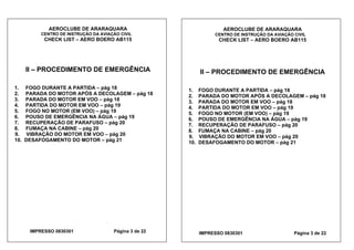 AEROCLUBE DE ARARAQUARA AEROCLUBE DE ARARAQUARA
CENTRO DE INSTRUÇÃO DA AVIAÇÃO CIVIL CENTRO DE INSTRUÇÃO DA AVIAÇÃO CIVIL
CHECK LIST – AERO BOERO AB115 CHECK LIST – AERO BOERO AB115
II – PROCEDIMENTO DE EMERGÊNCIA II – PROCEDIMENTO DE EMERGÊNCIA
1. FOGO DURANTE A PARTIDA – pág 18 1. FOGO DURANTE A PARTIDA – pág 18
2. PARADA DO MOTOR APÓS A DECOLAGEM – pág 18 2. PARADA DO MOTOR APÓS A DECOLAGEM – pág 18
3. PARADA DO MOTOR EM VOO – pág 18 3. PARADA DO MOTOR EM VOO – pág 18
4. PARTIDA DO MOTOR EM VOO – pág 19 4. PARTIDA DO MOTOR EM VOO – pág 19
5. FOGO NO MOTOR (EM VOO) – pág 19 5. FOGO NO MOTOR (EM VOO) – pág 19
6. POUSO DE EMERGÊNCIA NA ÁGUA – pág 19 6. POUSO DE EMERGÊNCIA NA ÁGUA – pág 19
7. RECUPERAÇÃO DE PARAFUSO – pág 20 7. RECUPERAÇÃO DE PARAFUSO – pág 20
8. FUMAÇA NA CABINE – pág 20 8. FUMAÇA NA CABINE – pág 20
9. VIBRAÇÃO DO MOTOR EM VOO – pág 20 9. VIBRAÇÃO DO MOTOR EM VOO – pág 20
10. DESAFOGAMENTO DO MOTOR – pág 21 10. DESAFOGAMENTO DO MOTOR – pág 21
IMPRESSO 0830301 Página 3 de 22 IMPRESSO 0830301 Página 3 de 22
 