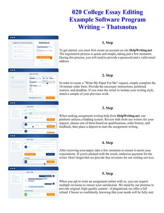 020 College Essay Editing
Example Software Program
Writing ~ Thatsnotus
1. Step
To get started, you must first create an account on site HelpWriting.net.
The registration process is quick and simple, taking just a few moments.
During this process, you will need to provide a password and a valid email
address.
2. Step
In order to create a "Write My Paper For Me" request, simply complete the
10-minute order form. Provide the necessary instructions, preferred
sources, and deadline. If you want the writer to imitate your writing style,
attach a sample of your previous work.
3. Step
When seeking assignment writing help from HelpWriting.net, our
platform utilizes a bidding system. Review bids from our writers for your
request, choose one of them based on qualifications, order history, and
feedback, then place a deposit to start the assignment writing.
4. Step
After receiving your paper, take a few moments to ensure it meets your
expectations. If you're pleased with the result, authorize payment for the
writer. Don't forget that we provide free revisions for our writing services.
5. Step
When you opt to write an assignment online with us, you can request
multiple revisions to ensure your satisfaction. We stand by our promise to
provide original, high-quality content - if plagiarized, we offer a full
refund. Choose us confidently, knowing that your needs will be fully met.
020 College Essay Editing Example Software Program Writing ~ Thatsnotus 020 College Essay Editing Example
Software Program Writing ~ Thatsnotus
 