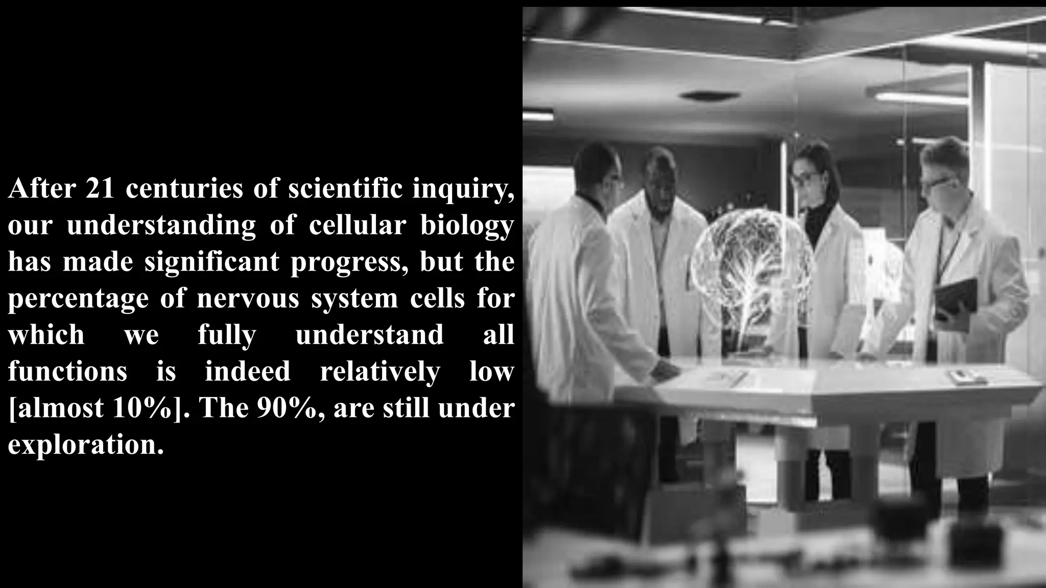 After 21 centuries of scientific inquiry,
our understanding of cellular biology
has made significant progress, but the
percentage of nervous system cells for
which we fully understand all
functions is indeed relatively low
[almost 10%]. The 90%, are still under
exploration.
 