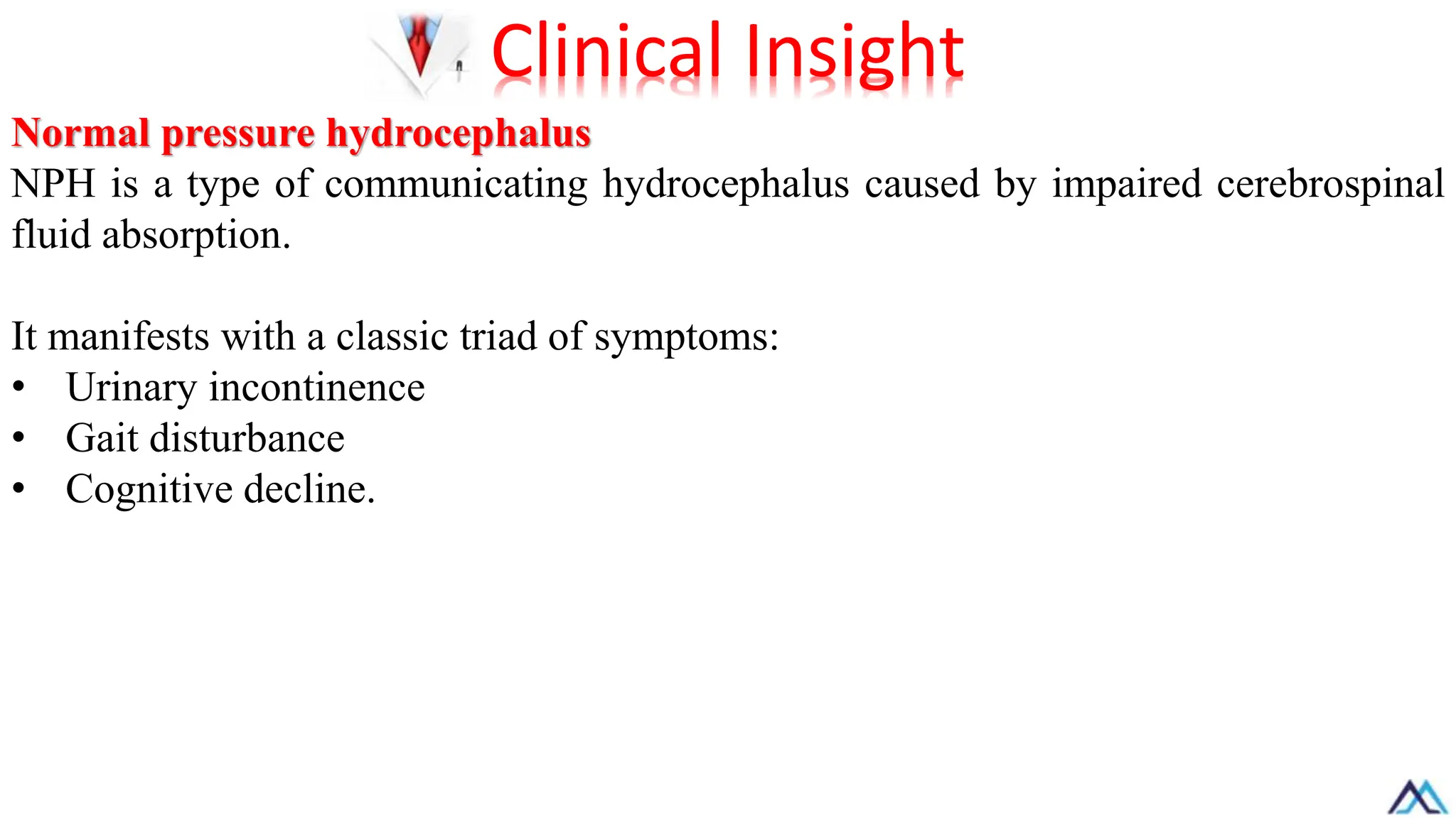 Normal pressure hydrocephalus
NPH is a type of communicating hydrocephalus caused by impaired cerebrospinal
fluid absorption.
It manifests with a classic triad of symptoms:
• Urinary incontinence
• Gait disturbance
• Cognitive decline.
Clinical Insight
 