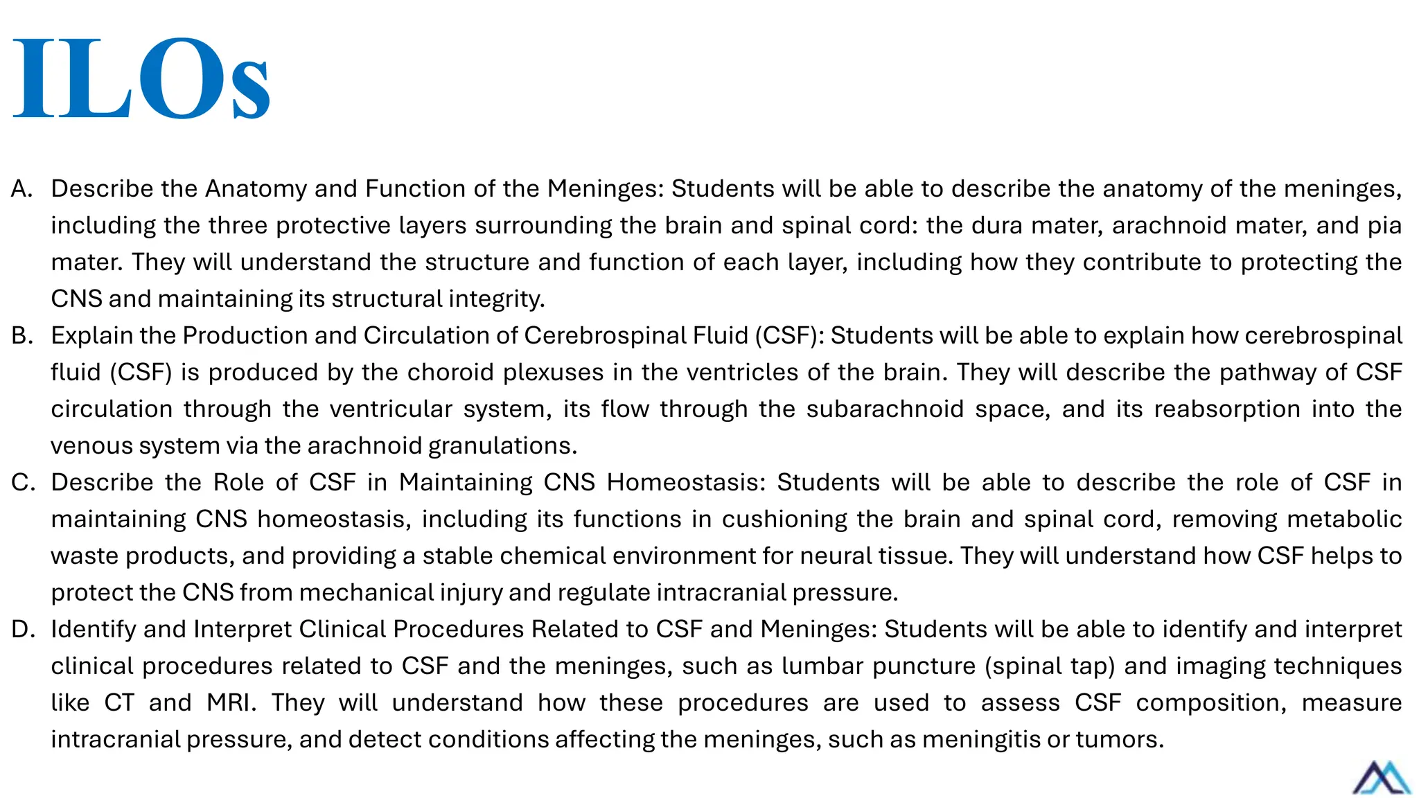 ILOs
A. Describe the Anatomy and Function of the Meninges: Students will be able to describe the anatomy of the meninges,
including the three protective layers surrounding the brain and spinal cord: the dura mater, arachnoid mater, and pia
mater. They will understand the structure and function of each layer, including how they contribute to protecting the
CNS and maintaining its structural integrity.
B. Explain the Production and Circulation of Cerebrospinal Fluid (CSF): Students will be able to explain how cerebrospinal
fluid (CSF) is produced by the choroid plexuses in the ventricles of the brain. They will describe the pathway of CSF
circulation through the ventricular system, its flow through the subarachnoid space, and its reabsorption into the
venous system via the arachnoid granulations.
C. Describe the Role of CSF in Maintaining CNS Homeostasis: Students will be able to describe the role of CSF in
maintaining CNS homeostasis, including its functions in cushioning the brain and spinal cord, removing metabolic
waste products, and providing a stable chemical environment for neural tissue. They will understand how CSF helps to
protect the CNS from mechanical injury and regulate intracranial pressure.
D. Identify and Interpret Clinical Procedures Related to CSF and Meninges: Students will be able to identify and interpret
clinical procedures related to CSF and the meninges, such as lumbar puncture (spinal tap) and imaging techniques
like CT and MRI. They will understand how these procedures are used to assess CSF composition, measure
intracranial pressure, and detect conditions affecting the meninges, such as meningitis or tumors.
 