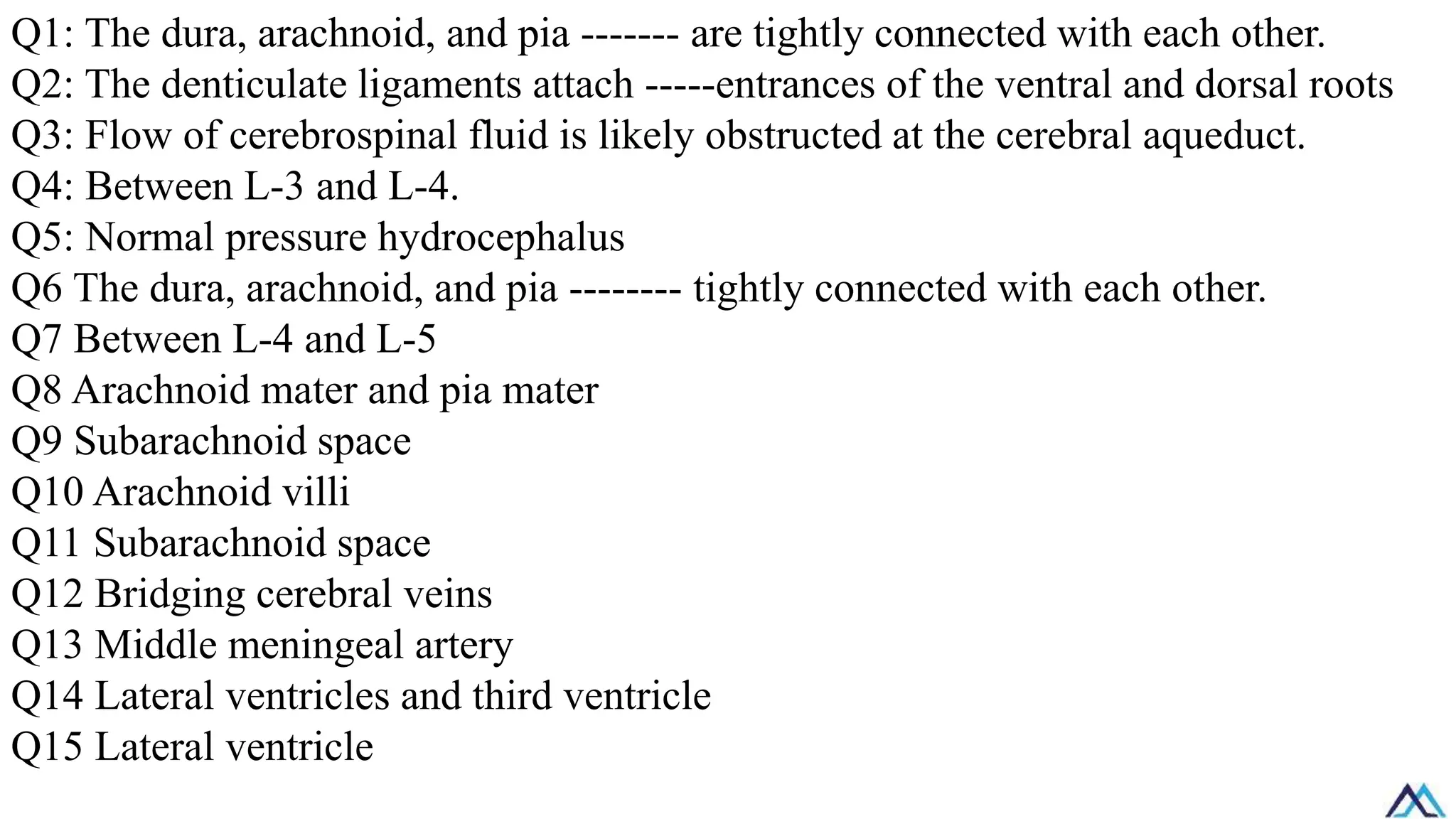 Q1: The dura, arachnoid, and pia ------- are tightly connected with each other.
Q2: The denticulate ligaments attach -----entrances of the ventral and dorsal roots
Q3: Flow of cerebrospinal fluid is likely obstructed at the cerebral aqueduct.
Q4: Between L-3 and L-4.
Q5: Normal pressure hydrocephalus
Q6 The dura, arachnoid, and pia -------- tightly connected with each other.
Q7 Between L-4 and L-5
Q8 Arachnoid mater and pia mater
Q9 Subarachnoid space
Q10 Arachnoid villi
Q11 Subarachnoid space
Q12 Bridging cerebral veins
Q13 Middle meningeal artery
Q14 Lateral ventricles and third ventricle
Q15 Lateral ventricle
 