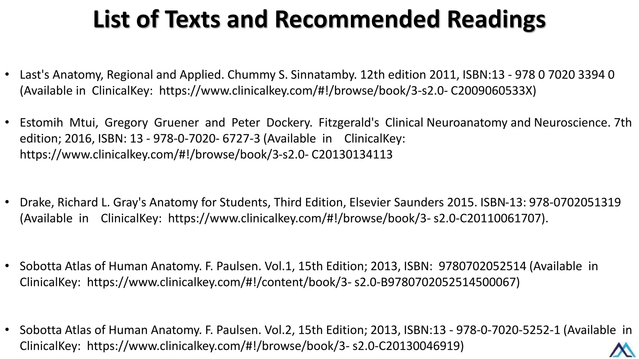 List of Texts and Recommended Readings
• Last's Anatomy, Regional and Applied. Chummy S. Sinnatamby. 12th edition 2011, ISBN:13 - 978 0 7020 3394 0
(Available in ClinicalKey: https://www.clinicalkey.com/#!/browse/book/3-s2.0- C2009060533X)
• Estomih Mtui, Gregory Gruener and Peter Dockery. Fitzgerald's Clinical Neuroanatomy and Neuroscience. 7th
edition; 2016, ISBN: 13 - 978-0-7020- 6727-3 (Available in ClinicalKey:
https://www.clinicalkey.com/#!/browse/book/3-s2.0- C20130134113
• Drake, Richard L. Gray's Anatomy for Students, Third Edition, Elsevier Saunders 2015. ISBN-13: 978-0702051319
(Available in ClinicalKey: https://www.clinicalkey.com/#!/browse/book/3- s2.0-C20110061707).
• Sobotta Atlas of Human Anatomy. F. Paulsen. Vol.1, 15th Edition; 2013, ISBN: 9780702052514 (Available in
ClinicalKey: https://www.clinicalkey.com/#!/content/book/3- s2.0-B9780702052514500067)
• Sobotta Atlas of Human Anatomy. F. Paulsen. Vol.2, 15th Edition; 2013, ISBN:13 - 978-0-7020-5252-1 (Available in
ClinicalKey: https://www.clinicalkey.com/#!/browse/book/3- s2.0-C20130046919)
 
