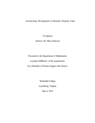 Incentivizing Development to Maximize Property Value
Tu Nguyen
Advisor: Dr. Marc Ordower
Presented to the Department of Mathematics
in partial fulfillment of the requirements
for a Bachelor of Science degree with Honors
Randolph College
Lynchburg, Virginia
May 6, 2015
 
