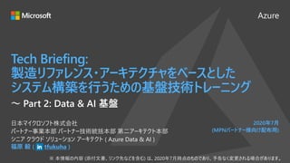 Azure
2020年7月
(MPNパートナー様向け配布用)
Tech Briefing:
製造リファレンス・アーキテクチャをベースとした
システム構築を行うための基盤技術トレーニング
福原 毅 ( tfukuha )
日本マイクロソフト株式会社
パートナー事業本部 パートナー技術統括本部 第二アーキテクト本部
シニア クラウド ソリューション アーキテクト ( Azure Data & AI )
～ Part 2: Data & AI 基盤
 